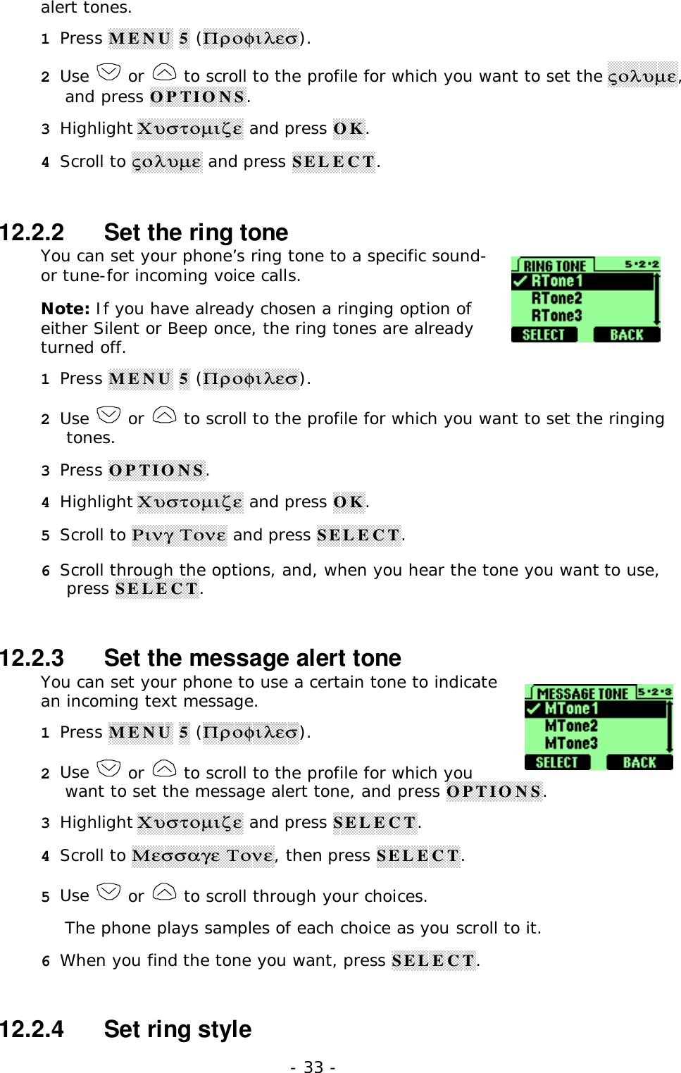 - 33 -alert tones.1 Press MENU 5 (&Pi;&rho;&omicron;&phi;&iota;&lambda;&epsilon;&sigma;).2 Use   or   to scroll to the profile for which you want to set the &sigmaf;&omicron;&lambda;&upsilon;&micro;&epsilon;,and press OPTIONS.3 Highlight &Chi;&upsilon;&sigma;&tau;&omicron;&micro;&iota;&zeta;&epsilon; and press OK.4 Scroll to &sigmaf;&omicron;&lambda;&upsilon;&micro;&epsilon; and press SELECT.12.2.2   Set the ring toneYou can set your phone&rsquo;s ring tone to a specific sound-or tune-for incoming voice calls.Note: If you have already chosen a ringing option ofeither Silent or Beep once, the ring tones are alreadyturned off.1 Press MENU 5 (&Pi;&rho;&omicron;&phi;&iota;&lambda;&epsilon;&sigma;).2 Use   or   to scroll to the profile for which you want to set the ringingtones.3 Press OPTIONS.4 Highlight &Chi;&upsilon;&sigma;&tau;&omicron;&micro;&iota;&zeta;&epsilon; and press OK.5 Scroll to &Rho;&iota;&nu;&gamma; &Tau;&omicron;&nu;&epsilon; and press SELECT.6 Scroll through the options, and, when you hear the tone you want to use,press SELECT.12.2.3   Set the message alert toneYou can set your phone to use a certain tone to indicatean incoming text message.1 Press MENU 5 (&Pi;&rho;&omicron;&phi;&iota;&lambda;&epsilon;&sigma;).2 Use   or   to scroll to the profile for which youwant to set the message alert tone, and press OPTIONS.3 Highlight &Chi;&upsilon;&sigma;&tau;&omicron;&micro;&iota;&zeta;&epsilon; and press SELECT.4 Scroll to &Mu;&epsilon;&sigma;&sigma;&alpha;&gamma;&epsilon; &Tau;&omicron;&nu;&epsilon;, then press SELECT.5 Use   or   to scroll through your choices.The phone plays samples of each choice as you scroll to it.6 When you find the tone you want, press SELECT.12.2.4   Set ring style