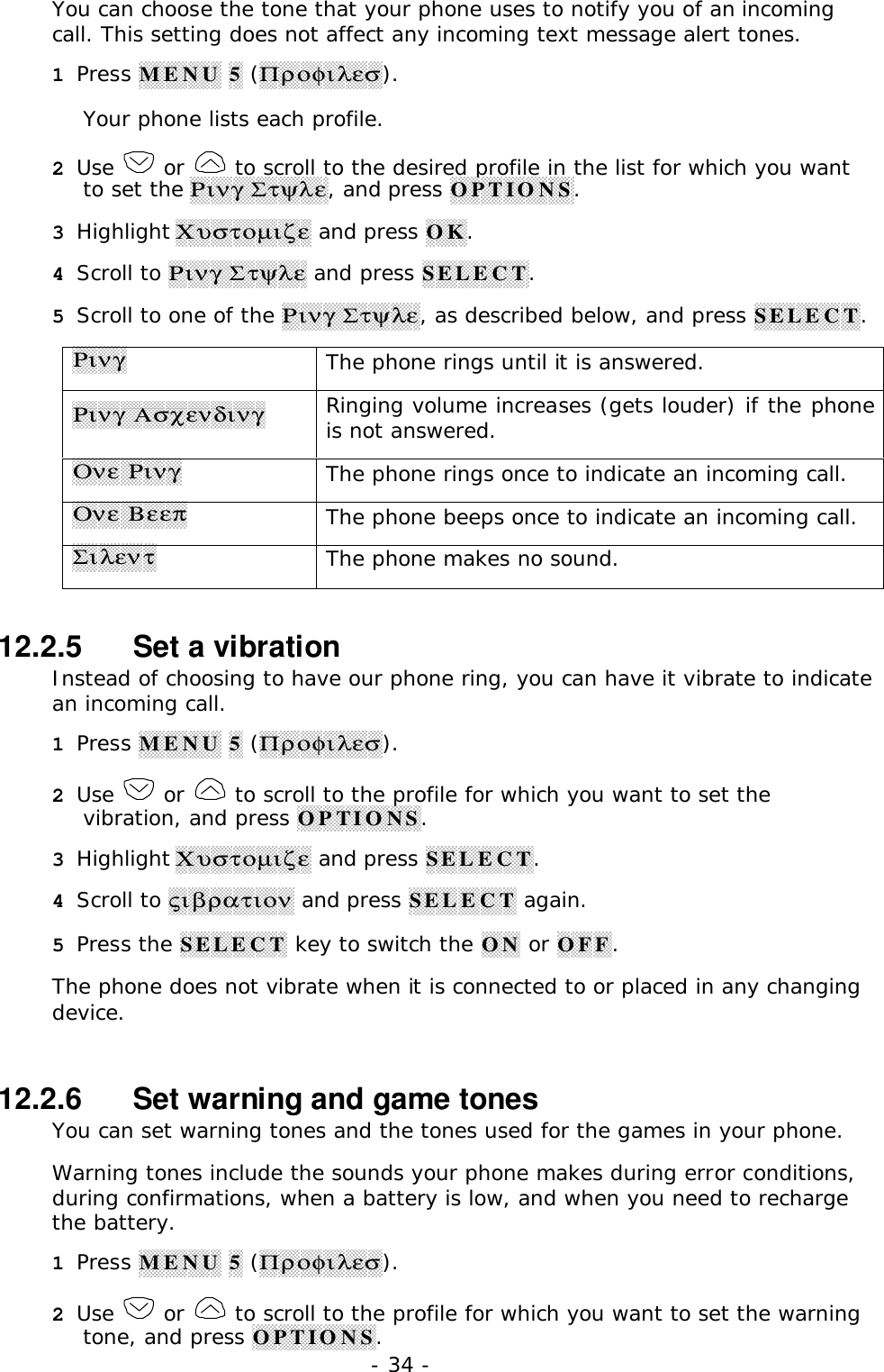 - 34 -You can choose the tone that your phone uses to notify you of an incomingcall. This setting does not affect any incoming text message alert tones.1 Press MENU 5 (&Pi;&rho;&omicron;&phi;&iota;&lambda;&epsilon;&sigma;).Your phone lists each profile.2 Use   or   to scroll to the desired profile in the list for which you wantto set the &Rho;&iota;&nu;&gamma; &Sigma;&tau;&psi;&lambda;&epsilon;, and press OPTIONS.3 Highlight &Chi;&upsilon;&sigma;&tau;&omicron;&micro;&iota;&zeta;&epsilon; and press OK.4 Scroll to &Rho;&iota;&nu;&gamma; &Sigma;&tau;&psi;&lambda;&epsilon; and press SELECT.5 Scroll to one of the &Rho;&iota;&nu;&gamma; &Sigma;&tau;&psi;&lambda;&epsilon;, as described below, and press SELECT.&Rho;&iota;&nu;&gamma;The phone rings until it is answered.&Rho;&iota;&nu;&gamma; &Alpha;&sigma;&chi;&epsilon;&nu;&delta;&iota;&nu;&gamma;Ringing volume increases (gets louder) if the phoneis not answered.&Omicron;&nu;&epsilon; &Rho;&iota;&nu;&gamma;The phone rings once to indicate an incoming call.&Omicron;&nu;&epsilon; &Beta;&epsilon;&epsilon;&pi;The phone beeps once to indicate an incoming call.&Sigma;&iota;&lambda;&epsilon;&nu;&tau;The phone makes no sound.12.2.5   Set a vibrationInstead of choosing to have our phone ring, you can have it vibrate to indicatean incoming call.1 Press MENU 5 (&Pi;&rho;&omicron;&phi;&iota;&lambda;&epsilon;&sigma;).2 Use   or   to scroll to the profile for which you want to set thevibration, and press OPTIONS.3 Highlight &Chi;&upsilon;&sigma;&tau;&omicron;&micro;&iota;&zeta;&epsilon; and press SELECT.4 Scroll to &sigmaf;&iota;&beta;&rho;&alpha;&tau;&iota;&omicron;&nu; and press SELECT again.5 Press the SELECT key to switch the ON or OFF.The phone does not vibrate when it is connected to or placed in any changingdevice.12.2.6   Set warning and game tonesYou can set warning tones and the tones used for the games in your phone.Warning tones include the sounds your phone makes during error conditions,during confirmations, when a battery is low, and when you need to rechargethe battery.1 Press MENU 5 (&Pi;&rho;&omicron;&phi;&iota;&lambda;&epsilon;&sigma;).2 Use   or   to scroll to the profile for which you want to set the warningtone, and press OPTIONS.