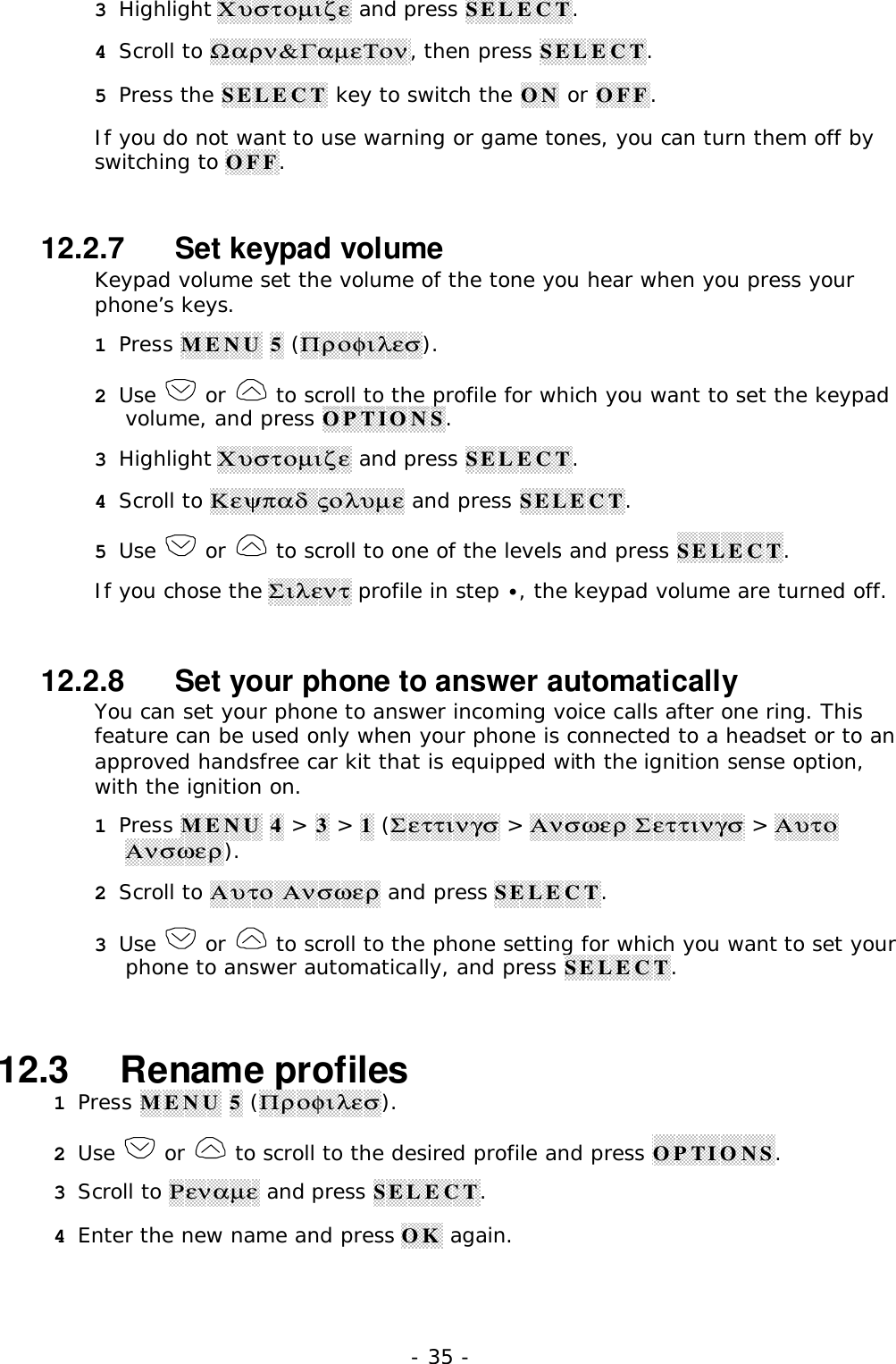 - 35 -3 Highlight &Chi;&upsilon;&sigma;&tau;&omicron;&micro;&iota;&zeta;&epsilon; and press SELECT.4 Scroll to Ω&alpha;&rho;&nu;&amp;&Gamma;&alpha;&micro;&epsilon;&Tau;&omicron;&nu;, then press SELECT.5 Press the SELECT key to switch the ON or OFF.If you do not want to use warning or game tones, you can turn them off byswitching to OFF.12.2.7   Set keypad volumeKeypad volume set the volume of the tone you hear when you press yourphone&rsquo;s keys.1 Press MENU 5 (&Pi;&rho;&omicron;&phi;&iota;&lambda;&epsilon;&sigma;).2 Use   or   to scroll to the profile for which you want to set the keypadvolume, and press OPTIONS.3 Highlight &Chi;&upsilon;&sigma;&tau;&omicron;&micro;&iota;&zeta;&epsilon; and press SELECT.4 Scroll to &Kappa;&epsilon;&psi;&pi;&alpha;&delta; &sigmaf;&omicron;&lambda;&upsilon;&micro;&epsilon; and press SELECT.5 Use   or   to scroll to one of the levels and press SELECT.If you chose the &Sigma;&iota;&lambda;&epsilon;&nu;&tau; profile in step &bull;, the keypad volume are turned off.12.2.8   Set your phone to answer automaticallyYou can set your phone to answer incoming voice calls after one ring. Thisfeature can be used only when your phone is connected to a headset or to anapproved handsfree car kit that is equipped with the ignition sense option,with the ignition on.1 Press MENU 4 > 3 > 1 (&Sigma;&epsilon;&tau;&tau;&iota;&nu;&gamma;&sigma; > &Alpha;&nu;&sigma;&omega;&epsilon;&rho; &Sigma;&epsilon;&tau;&tau;&iota;&nu;&gamma;&sigma; > &Alpha;&upsilon;&tau;&omicron;&Alpha;&nu;&sigma;&omega;&epsilon;&rho;).2 Scroll to &Alpha;&upsilon;&tau;&omicron; &Alpha;&nu;&sigma;&omega;&epsilon;&rho; and press SELECT.3 Use   or   to scroll to the phone setting for which you want to set yourphone to answer automatically, and press SELECT.12.3   Rename profiles1 Press MENU 5 (&Pi;&rho;&omicron;&phi;&iota;&lambda;&epsilon;&sigma;).2 Use   or   to scroll to the desired profile and press OPTIONS.3 Scroll to &Rho;&epsilon;&nu;&alpha;&micro;&epsilon; and press SELECT.4 Enter the new name and press OK again.