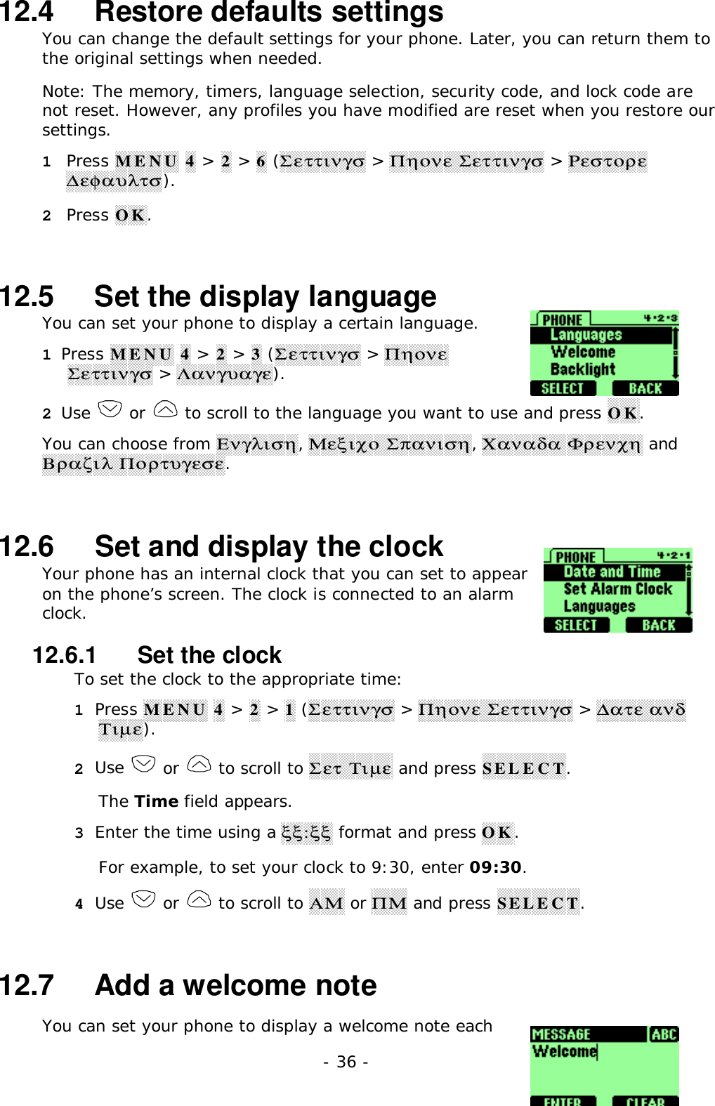 - 36 -12.4   Restore defaults settingsYou can change the default settings for your phone. Later, you can return them tothe original settings when needed.Note: The memory, timers, language selection, security code, and lock code arenot reset. However, any profiles you have modified are reset when you restore oursettings.1 Press MENU 4 > 2 > 6 (&Sigma;&epsilon;&tau;&tau;&iota;&nu;&gamma;&sigma; > &Pi;&eta;&omicron;&nu;&epsilon; &Sigma;&epsilon;&tau;&tau;&iota;&nu;&gamma;&sigma; > &Rho;&epsilon;&sigma;&tau;&omicron;&rho;&epsilon;∆&epsilon;&phi;&alpha;&upsilon;&lambda;&tau;&sigma;).2 Press OK.12.5   Set the display languageYou can set your phone to display a certain language.1 Press MENU 4 > 2 > 3 (&Sigma;&epsilon;&tau;&tau;&iota;&nu;&gamma;&sigma; > &Pi;&eta;&omicron;&nu;&epsilon;&Sigma;&epsilon;&tau;&tau;&iota;&nu;&gamma;&sigma; > &Lambda;&alpha;&nu;&gamma;&upsilon;&alpha;&gamma;&epsilon;).2 Use   or   to scroll to the language you want to use and press OK.You can choose from &Epsilon;&nu;&gamma;&lambda;&iota;&sigma;&eta;, &Mu;&epsilon;&xi;&iota;&chi;&omicron; &Sigma;&pi;&alpha;&nu;&iota;&sigma;&eta;, &Chi;&alpha;&nu;&alpha;&delta;&alpha; &Phi;&rho;&epsilon;&nu;&chi;&eta; and&Beta;&rho;&alpha;&zeta;&iota;&lambda; &Pi;&omicron;&rho;&tau;&upsilon;&gamma;&epsilon;&sigma;&epsilon;.12.6   Set and display the clockYour phone has an internal clock that you can set to appearon the phone&rsquo;s screen. The clock is connected to an alarmclock.12.6.1   Set the clockTo set the clock to the appropriate time:1 Press MENU 4 > 2 > 1 (&Sigma;&epsilon;&tau;&tau;&iota;&nu;&gamma;&sigma; > &Pi;&eta;&omicron;&nu;&epsilon; &Sigma;&epsilon;&tau;&tau;&iota;&nu;&gamma;&sigma; > ∆&alpha;&tau;&epsilon; &alpha;&nu;&delta;&Tau;&iota;&micro;&epsilon;).2 Use   or   to scroll to &Sigma;&epsilon;&tau; &Tau;&iota;&micro;&epsilon; and press SELECT.The Time field appears.3 Enter the time using a &xi;&xi;:&xi;&xi; format and press OK.For example, to set your clock to 9:30, enter 09:30.4 Use   or   to scroll to &Alpha;&Mu; or &Pi;&Mu; and press SELECT.12.7   Add a welcome noteYou can set your phone to display a welcome note each