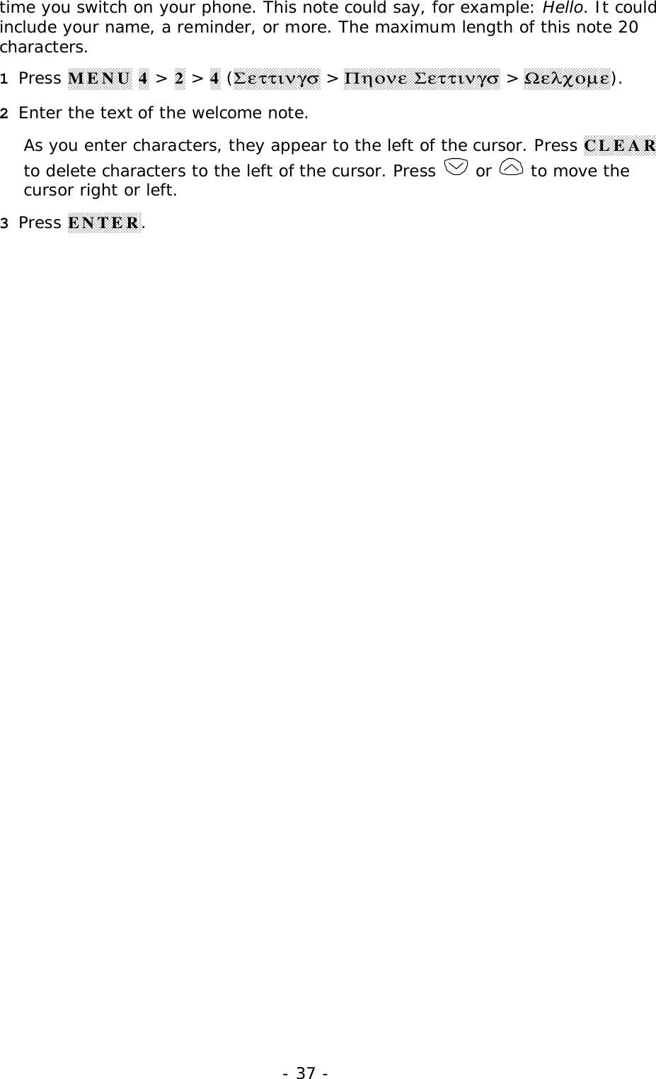 - 37 -time you switch on your phone. This note could say, for example: Hello. It couldinclude your name, a reminder, or more. The maximum length of this note 20characters.1 Press MENU 4 > 2 > 4 (&Sigma;&epsilon;&tau;&tau;&iota;&nu;&gamma;&sigma; > &Pi;&eta;&omicron;&nu;&epsilon; &Sigma;&epsilon;&tau;&tau;&iota;&nu;&gamma;&sigma; > Ω&epsilon;&lambda;&chi;&omicron;&micro;&epsilon;).2 Enter the text of the welcome note.As you enter characters, they appear to the left of the cursor. Press CLEARto delete characters to the left of the cursor. Press   or   to move thecursor right or left.3 Press ENTER.
