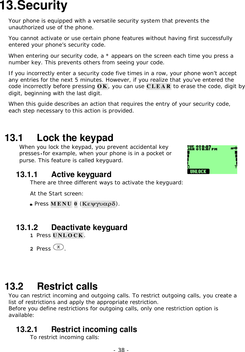 - 38 -13. SecurityYour phone is equipped with a versatile security system that prevents theunauthorized use of the phone.You cannot activate or use certain phone features without having first successfullyentered your phone&rsquo;s security code.When entering our security code, a * appears on the screen each time you press anumber key. This prevents others from seeing your code.If you incorrectly enter a security code five times in a row, your phone won&rsquo;t acceptany entries for the next 5 minutes. However, if you realize that you&rsquo;ve entered thecode incorrectly before pressing OK, you can use CLEAR to erase the code, digit bydigit, beginning with the last digit.When this guide describes an action that requires the entry of your security code,each step necessary to this action is provided.13.1   Lock the keypadWhen you lock the keypad, you prevent accidental keypresses&bull;for example, when your phone is in a pocket orpurse. This feature is called keyguard.13.1.1   Active keyguardThere are three different ways to activate the keyguard:At the Start screen: Press MENU 0 (&Kappa;&epsilon;&psi;&gamma;&upsilon;&alpha;&rho;&delta;).13.1.2   Deactivate keyguard1 Press UNLOCK.2 Press  .13.2   Restrict callsYou can restrict incoming and outgoing calls. To restrict outgoing calls, you create alist of restrictions and apply the appropriate restriction.Before you define restrictions for outgoing calls, only one restriction option isavailable:13.2.1   Restrict incoming callsTo restrict incoming calls: