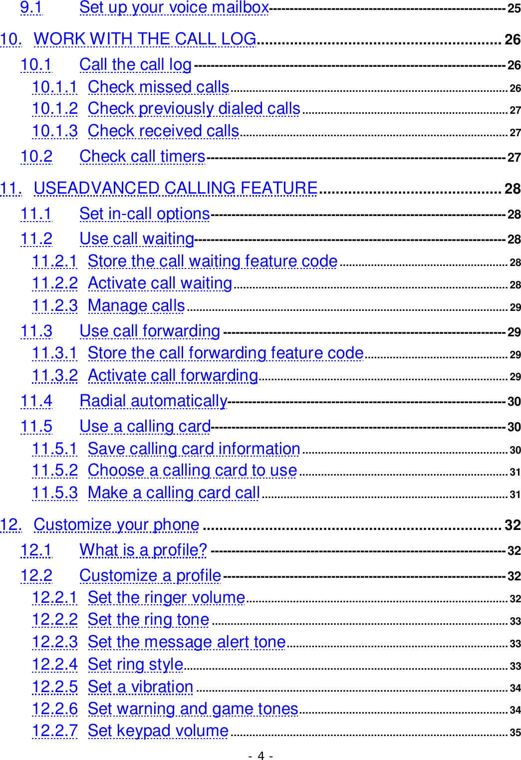 - 4 -9.1 Set up your voice mailbox---------------------------------------------------------2510. WORK WITH THE CALL LOG........................................................... 2610.1 Call the call log---------------------------------------------------------------------------2610.1.1 Check missed calls......................................................................................... 2610.1.2 Check previously dialed calls.................................................................. 2710.1.3 Check received calls......................................................................................2710.2 Check call timers------------------------------------------------------------------------2711. USEADVANCED CALLING FEATURE............................................ 2811.1 Set in-call options-----------------------------------------------------------------------2811.2 Use call waiting---------------------------------------------------------------------------2811.2.1 Store the call waiting feature code......................................................2811.2.2 Activate call waiting........................................................................................2811.2.3 Manage calls.......................................................................................................2911.3 Use call forwarding--------------------------------------------------------------------2911.3.1 Store the call forwarding feature code.............................................. 2911.3.2 Activate call forwarding................................................................................2911.4 Radial automatically-------------------------------------------------------------------3011.5 Use a calling card-----------------------------------------------------------------------3011.5.1 Save calling card information..................................................................3011.5.2 Choose a calling card to use................................................................... 3111.5.3 Make a calling card call...............................................................................3112. Customize your phone ........................................................................ 3212.1 What is a profile? -----------------------------------------------------------------------3212.2 Customize a profile--------------------------------------------------------------------3212.2.1 Set the ringer volume....................................................................................3212.2.2 Set the ring tone...............................................................................................3312.2.3 Set the message alert tone....................................................................... 3312.2.4 Set ring style........................................................................................................3312.2.5 Set a vibration ....................................................................................................3412.2.6 Set warning and game tones................................................................... 3412.2.7 Set keypad volume......................................................................................... 35