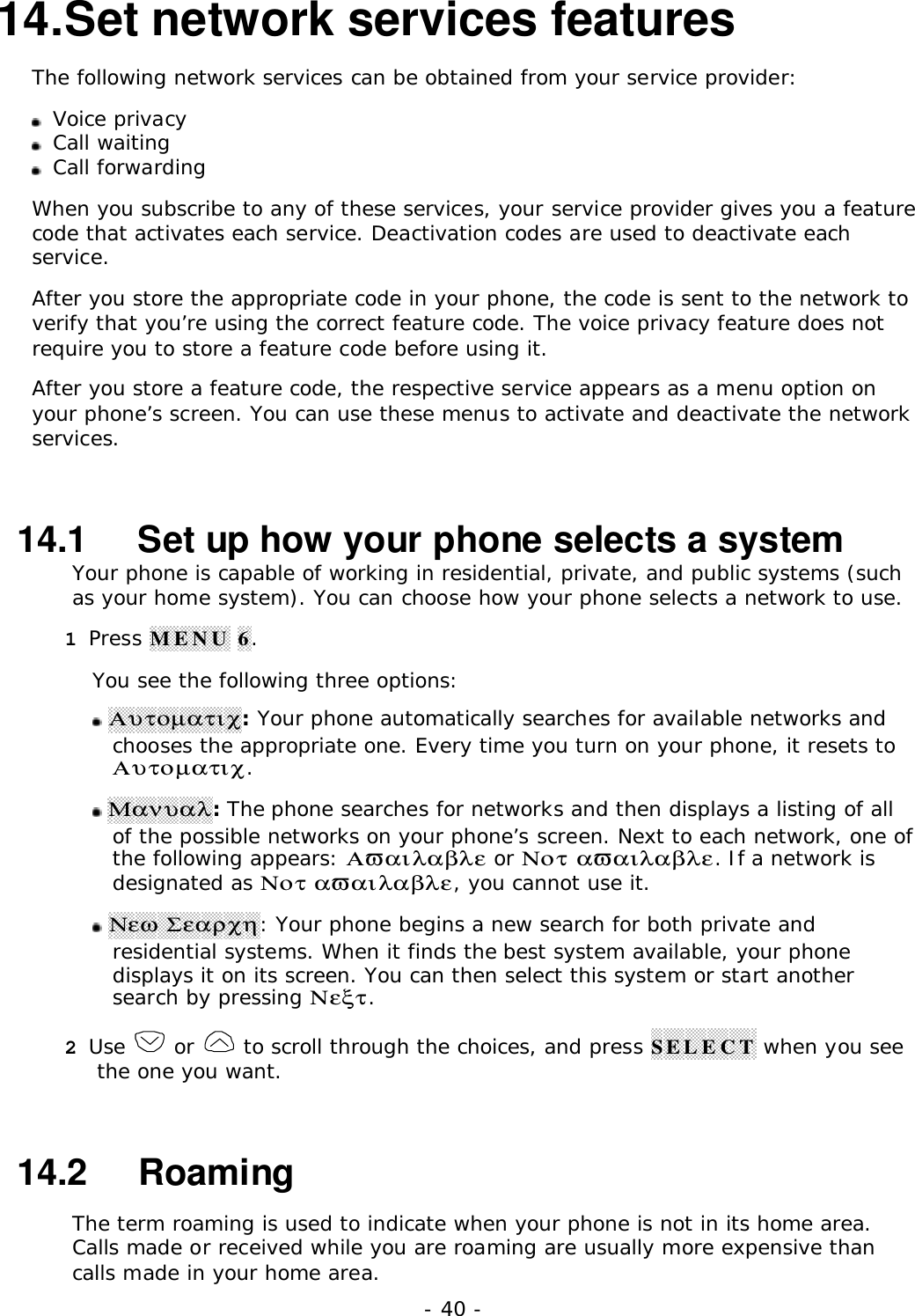 - 40 -14. Set network services featuresThe following network services can be obtained from your service provider: Voice privacy Call waiting Call forwardingWhen you subscribe to any of these services, your service provider gives you a featurecode that activates each service. Deactivation codes are used to deactivate eachservice.After you store the appropriate code in your phone, the code is sent to the network toverify that you&rsquo;re using the correct feature code. The voice privacy feature does notrequire you to store a feature code before using it.After you store a feature code, the respective service appears as a menu option onyour phone&rsquo;s screen. You can use these menus to activate and deactivate the networkservices.14.1   Set up how your phone selects a systemYour phone is capable of working in residential, private, and public systems (suchas your home system). You can choose how your phone selects a network to use.1 Press MENU 6.You see the following three options: &Alpha;&upsilon;&tau;&omicron;&micro;&alpha;&tau;&iota;&chi;: Your phone automatically searches for available networks andchooses the appropriate one. Every time you turn on your phone, it resets to&Alpha;&upsilon;&tau;&omicron;&micro;&alpha;&tau;&iota;&chi;. &Mu;&alpha;&nu;&upsilon;&alpha;&lambda;: The phone searches for networks and then displays a listing of allof the possible networks on your phone&rsquo;s screen. Next to each network, one ofthe following appears: &Alpha;&piv;&alpha;&iota;&lambda;&alpha;&beta;&lambda;&epsilon; or &Nu;&omicron;&tau; &alpha;&piv;&alpha;&iota;&lambda;&alpha;&beta;&lambda;&epsilon;. If a network isdesignated as &Nu;&omicron;&tau; &alpha;&piv;&alpha;&iota;&lambda;&alpha;&beta;&lambda;&epsilon;, you cannot use it. &Nu;&epsilon;&omega; &Sigma;&epsilon;&alpha;&rho;&chi;&eta;: Your phone begins a new search for both private andresidential systems. When it finds the best system available, your phonedisplays it on its screen. You can then select this system or start anothersearch by pressing &Nu;&epsilon;&xi;&tau;.2 Use   or   to scroll through the choices, and press SELECT when you seethe one you want.14.2   RoamingThe term roaming is used to indicate when your phone is not in its home area.Calls made or received while you are roaming are usually more expensive thancalls made in your home area.