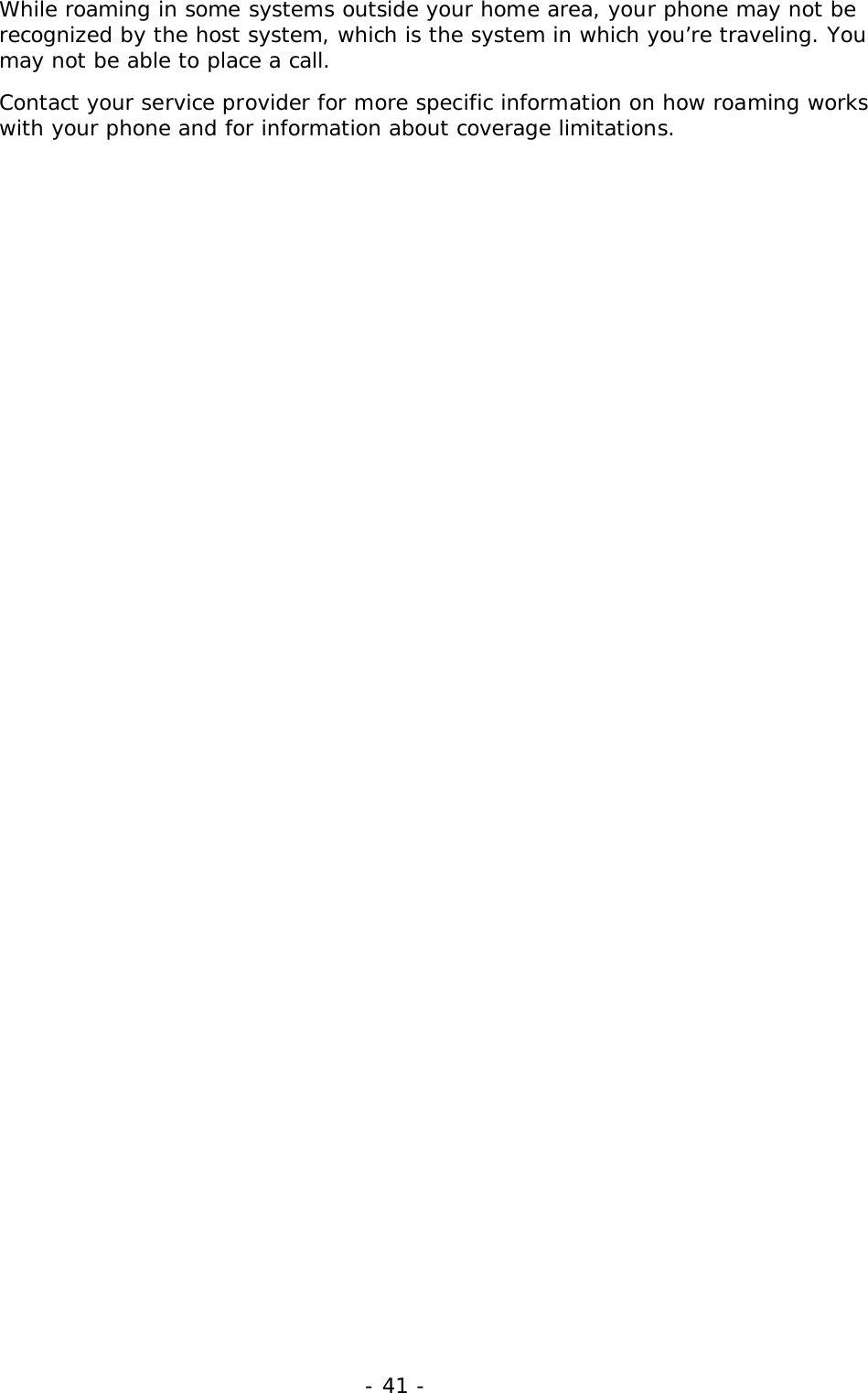 - 41 -While roaming in some systems outside your home area, your phone may not berecognized by the host system, which is the system in which you&rsquo;re traveling. Youmay not be able to place a call.Contact your service provider for more specific information on how roaming workswith your phone and for information about coverage limitations.