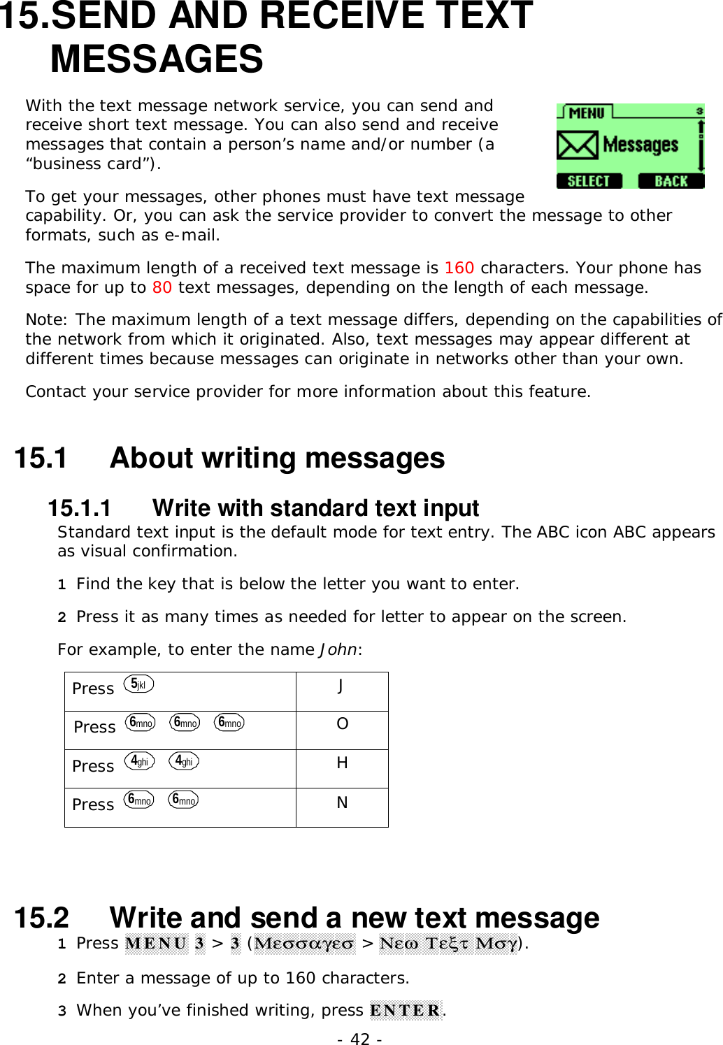 - 42 -15. SEND AND RECEIVE TEXTMESSAGESWith the text message network service, you can send andreceive short text message. You can also send and receivemessages that contain a person&rsquo;s name and/or number (a&ldquo;business card&rdquo;).To get your messages, other phones must have text messagecapability. Or, you can ask the service provider to convert the message to otherformats, such as e-mail.The maximum length of a received text message is 160 characters. Your phone hasspace for up to 80 text messages, depending on the length of each message.Note: The maximum length of a text message differs, depending on the capabilities ofthe network from which it originated. Also, text messages may appear different atdifferent times because messages can originate in networks other than your own.Contact your service provider for more information about this feature.15.1   About writing messages15.1.1   Write with standard text inputStandard text input is the default mode for text entry. The ABC icon ABC appearsas visual confirmation.1 Find the key that is below the letter you want to enter.2 Press it as many times as needed for letter to appear on the screen.For example, to enter the name John:Press  5jkl JPress  6mno  6mno  6mno OPress  4ghi  4ghi HPress  6mno  6mno N15.2   Write and send a new text message1 Press MENU 3 > 3 (&Mu;&epsilon;&sigma;&sigma;&alpha;&gamma;&epsilon;&sigma; > &Nu;&epsilon;&omega; &Tau;&epsilon;&xi;&tau; &Mu;&sigma;&gamma;).2 Enter a message of up to 160 characters.3 When you&rsquo;ve finished writing, press ENTER.