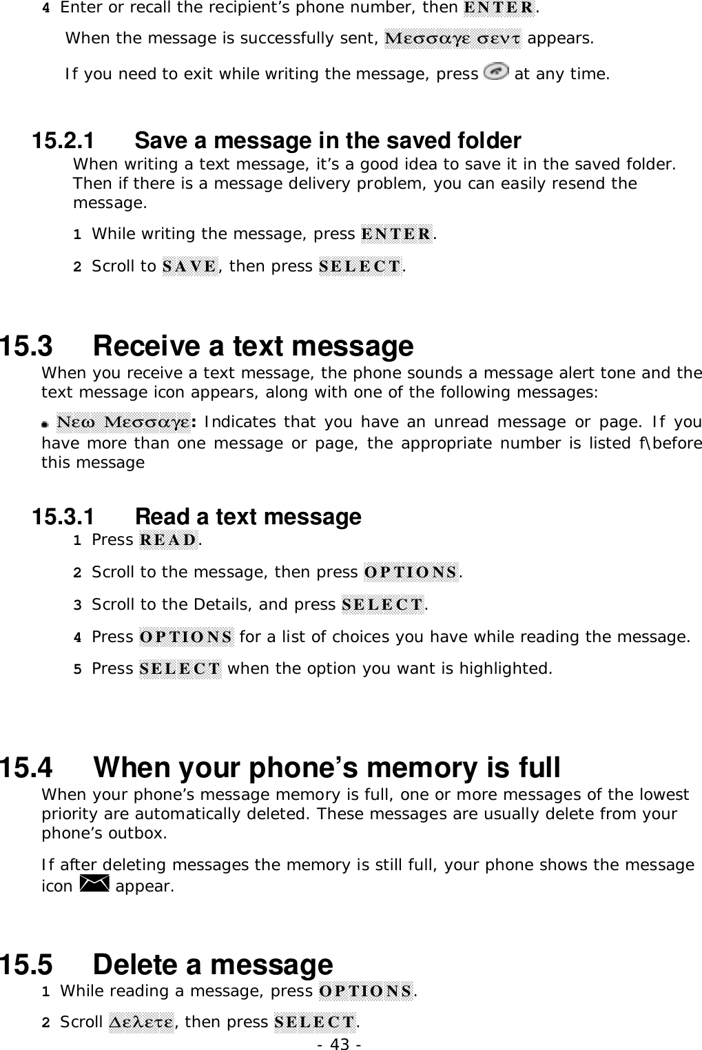 - 43 -4 Enter or recall the recipient&rsquo;s phone number, then ENTER.When the message is successfully sent, &Mu;&epsilon;&sigma;&sigma;&alpha;&gamma;&epsilon; &sigma;&epsilon;&nu;&tau; appears.If you need to exit while writing the message, press   at any time.15.2.1   Save a message in the saved folderWhen writing a text message, it&rsquo;s a good idea to save it in the saved folder.Then if there is a message delivery problem, you can easily resend themessage.1 While writing the message, press ENTER.2 Scroll to SAVE, then press SELECT.15.3   Receive a text messageWhen you receive a text message, the phone sounds a message alert tone and thetext message icon appears, along with one of the following messages: &Nu;&epsilon;&omega; &Mu;&epsilon;&sigma;&sigma;&alpha;&gamma;&epsilon;: Indicates that you have an unread message or page. If youhave more than one message or page, the appropriate number is listed f\beforethis message15.3.1   Read a text message1 Press READ.2 Scroll to the message, then press OPTIONS.3 Scroll to the Details, and press SELECT.4 Press OPTIONS for a list of choices you have while reading the message.5 Press SELECT when the option you want is highlighted.15.4   When your phone&rsquo;s memory is fullWhen your phone&rsquo;s message memory is full, one or more messages of the lowestpriority are automatically deleted. These messages are usually delete from yourphone&rsquo;s outbox.If after deleting messages the memory is still full, your phone shows the messageicon   appear.15.5   Delete a message1 While reading a message, press OPTIONS.2 Scroll ∆&epsilon;&lambda;&epsilon;&tau;&epsilon;, then press SELECT.