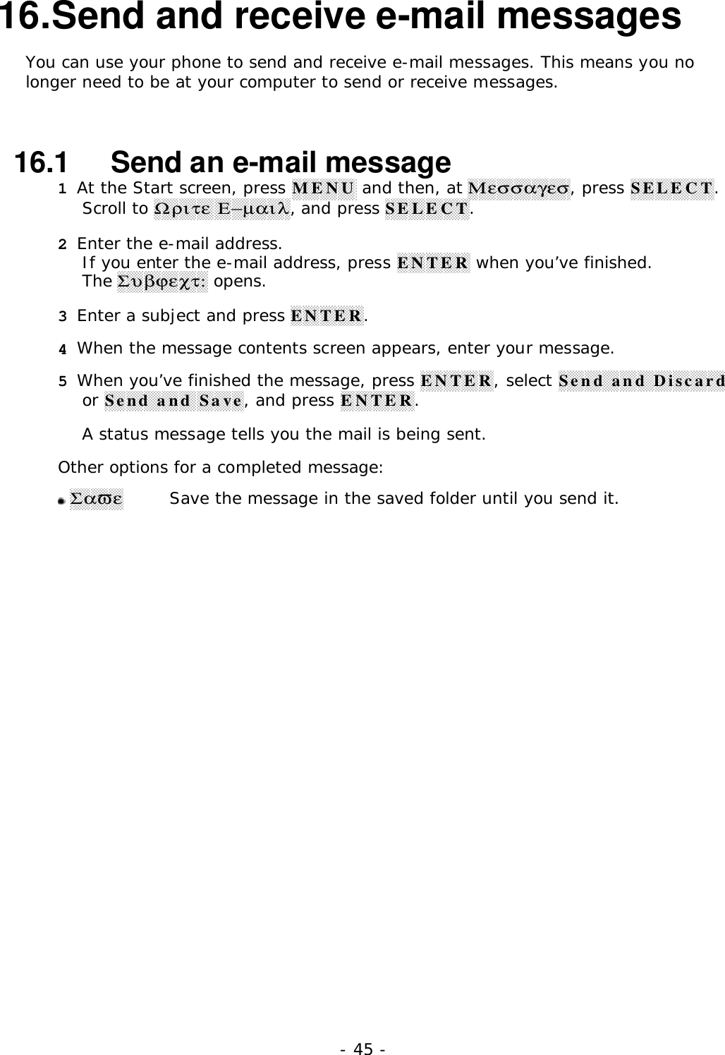 - 45 -16. Send and receive e-mail messagesYou can use your phone to send and receive e-mail messages. This means you nolonger need to be at your computer to send or receive messages.16.1   Send an e-mail message1 At the Start screen, press MENU and then, at &Mu;&epsilon;&sigma;&sigma;&alpha;&gamma;&epsilon;&sigma;, press SELECT.Scroll to Ω&rho;&iota;&tau;&epsilon; &Epsilon;&minus;&micro;&alpha;&iota;&lambda;, and press SELECT.2 Enter the e-mail address.If you enter the e-mail address, press ENTER when you&rsquo;ve finished.The &Sigma;&upsilon;&beta;ϕ&epsilon;&chi;&tau;: opens.3 Enter a subject and press ENTER.4 When the message contents screen appears, enter your message.5 When you&rsquo;ve finished the message, press ENTER, select Send and Discardor Send and Save, and press ENTER.A status message tells you the mail is being sent.Other options for a completed message: &Sigma;&alpha;&piv;&epsilon;Save the message in the saved folder until you send it.