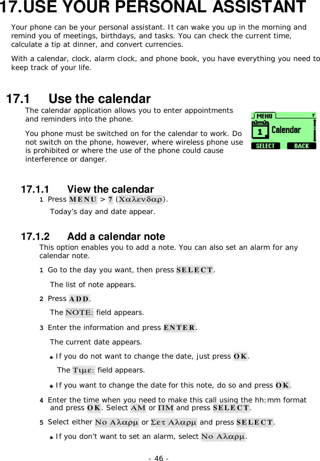 - 46 -17. USE YOUR PERSONAL ASSISTANTYour phone can be your personal assistant. It can wake you up in the morning andremind you of meetings, birthdays, and tasks. You can check the current time,calculate a tip at dinner, and convert currencies.With a calendar, clock, alarm clock, and phone book, you have everything you need tokeep track of your life.17.1   Use the calendarThe calendar application allows you to enter appointmentsand reminders into the phone.You phone must be switched on for the calendar to work. Donot switch on the phone, however, where wireless phone useis prohibited or where the use of the phone could causeinterference or danger.17.1.1   View the calendar1 Press MENU > 7 (&Chi;&alpha;&lambda;&epsilon;&nu;&delta;&alpha;&rho;).Today&rsquo;s day and date appear.17.1.2   Add a calendar noteThis option enables you to add a note. You can also set an alarm for anycalendar note.1 Go to the day you want, then press SELECT.The list of note appears.2 Press ADD.The &Nu;&Omicron;&Tau;&Epsilon;: field appears.3 Enter the information and press ENTER.The current date appears. If you do not want to change the date, just press OK.The &Tau;&iota;&micro;&epsilon;: field appears. If you want to change the date for this note, do so and press OK.4 Enter the time when you need to make this call using the hh:mm formatand press OK. Select &Alpha;&Mu; or &Pi;&Mu; and press SELECT.5 Select either &Nu;&omicron; &Alpha;&lambda;&alpha;&rho;&micro; or &Sigma;&epsilon;&tau; &Alpha;&lambda;&alpha;&rho;&micro; and press SELECT. If you don&rsquo;t want to set an alarm, select &Nu;&omicron; &Alpha;&lambda;&alpha;&rho;&micro;.