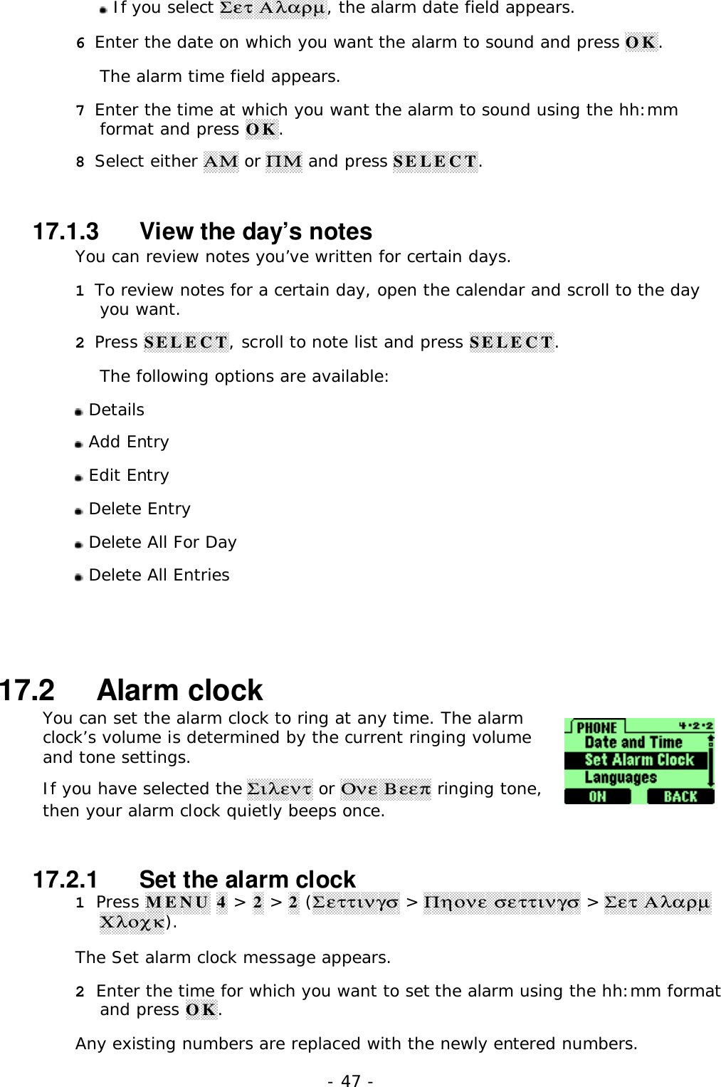 - 47 - If you select &Sigma;&epsilon;&tau; &Alpha;&lambda;&alpha;&rho;&micro;, the alarm date field appears.6 Enter the date on which you want the alarm to sound and press OK.The alarm time field appears.7 Enter the time at which you want the alarm to sound using the hh:mmformat and press OK.8 Select either &Alpha;&Mu; or &Pi;&Mu; and press SELECT.17.1.3   View the day&rsquo;s notesYou can review notes you&rsquo;ve written for certain days.1 To review notes for a certain day, open the calendar and scroll to the dayyou want.2 Press SELECT, scroll to note list and press SELECT.The following options are available: Details Add Entry Edit Entry Delete Entry Delete All For Day Delete All Entries17.2   Alarm clockYou can set the alarm clock to ring at any time. The alarmclock&rsquo;s volume is determined by the current ringing volumeand tone settings.If you have selected the &Sigma;&iota;&lambda;&epsilon;&nu;&tau; or &Omicron;&nu;&epsilon; &Beta;&epsilon;&epsilon;&pi; ringing tone,then your alarm clock quietly beeps once.17.2.1   Set the alarm clock1 Press MENU 4 > 2 > 2 (&Sigma;&epsilon;&tau;&tau;&iota;&nu;&gamma;&sigma; > &Pi;&eta;&omicron;&nu;&epsilon; &sigma;&epsilon;&tau;&tau;&iota;&nu;&gamma;&sigma; > &Sigma;&epsilon;&tau; &Alpha;&lambda;&alpha;&rho;&micro;&Chi;&lambda;&omicron;&chi;&kappa;).The Set alarm clock message appears.2 Enter the time for which you want to set the alarm using the hh:mm formatand press OK.Any existing numbers are replaced with the newly entered numbers.