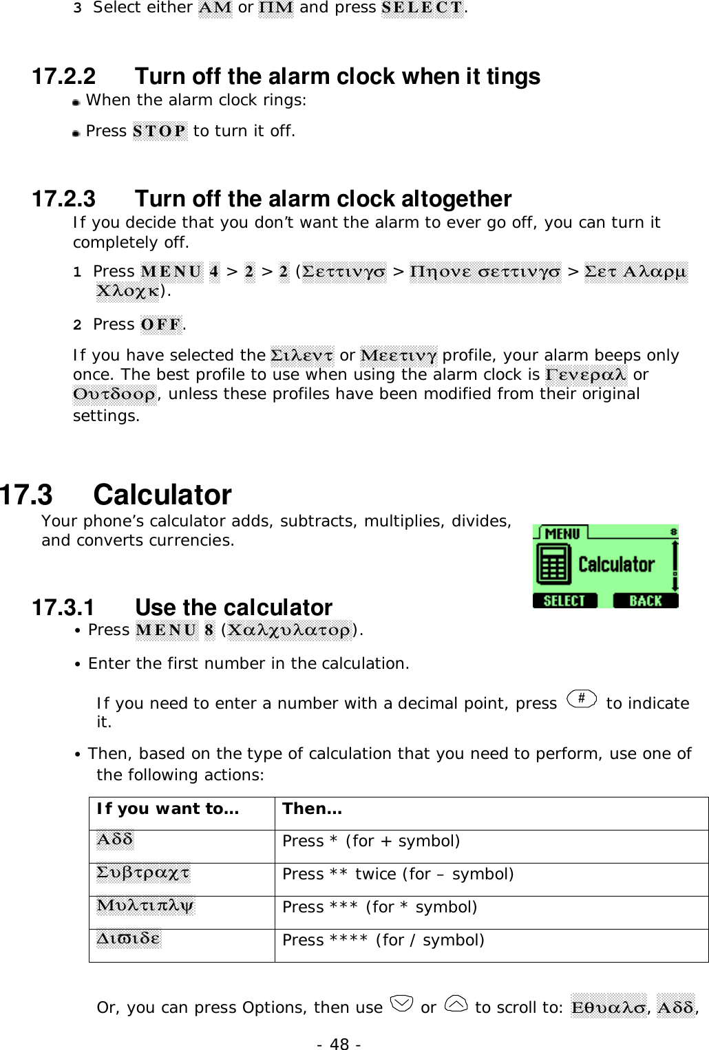 - 48 -3 Select either &Alpha;&Mu; or &Pi;&Mu; and press SELECT.17.2.2   Turn off the alarm clock when it tings When the alarm clock rings: Press STOP to turn it off.17.2.3   Turn off the alarm clock altogetherIf you decide that you don&rsquo;t want the alarm to ever go off, you can turn itcompletely off.1 Press MENU 4 > 2 > 2 (&Sigma;&epsilon;&tau;&tau;&iota;&nu;&gamma;&sigma; > &Pi;&eta;&omicron;&nu;&epsilon; &sigma;&epsilon;&tau;&tau;&iota;&nu;&gamma;&sigma; > &Sigma;&epsilon;&tau; &Alpha;&lambda;&alpha;&rho;&micro;&Chi;&lambda;&omicron;&chi;&kappa;).2 Press OFF.If you have selected the &Sigma;&iota;&lambda;&epsilon;&nu;&tau; or &Mu;&epsilon;&epsilon;&tau;&iota;&nu;&gamma; profile, your alarm beeps onlyonce. The best profile to use when using the alarm clock is &Gamma;&epsilon;&nu;&epsilon;&rho;&alpha;&lambda; or&Omicron;&upsilon;&tau;&delta;&omicron;&omicron;&rho;, unless these profiles have been modified from their originalsettings.17.3   CalculatorYour phone&rsquo;s calculator adds, subtracts, multiplies, divides,and converts currencies.17.3.1   Use the calculator&bull; Press MENU 8 (&Chi;&alpha;&lambda;&chi;&upsilon;&lambda;&alpha;&tau;&omicron;&rho;).&bull; Enter the first number in the calculation.If you need to enter a number with a decimal point, press  # to indicateit.&bull; Then, based on the type of calculation that you need to perform, use one ofthe following actions:If you want to&hellip; Then&hellip;&Alpha;&delta;&delta;Press * (for + symbol)&Sigma;&upsilon;&beta;&tau;&rho;&alpha;&chi;&tau;Press ** twice (for &ndash; symbol)&Mu;&upsilon;&lambda;&tau;&iota;&pi;&lambda;&psi;Press *** (for * symbol)∆&iota;&piv;&iota;&delta;&epsilon;Press **** (for / symbol)Or, you can press Options, then use   or   to scroll to: &Epsilon;&theta;&upsilon;&alpha;&lambda;&sigma;, &Alpha;&delta;&delta;,
