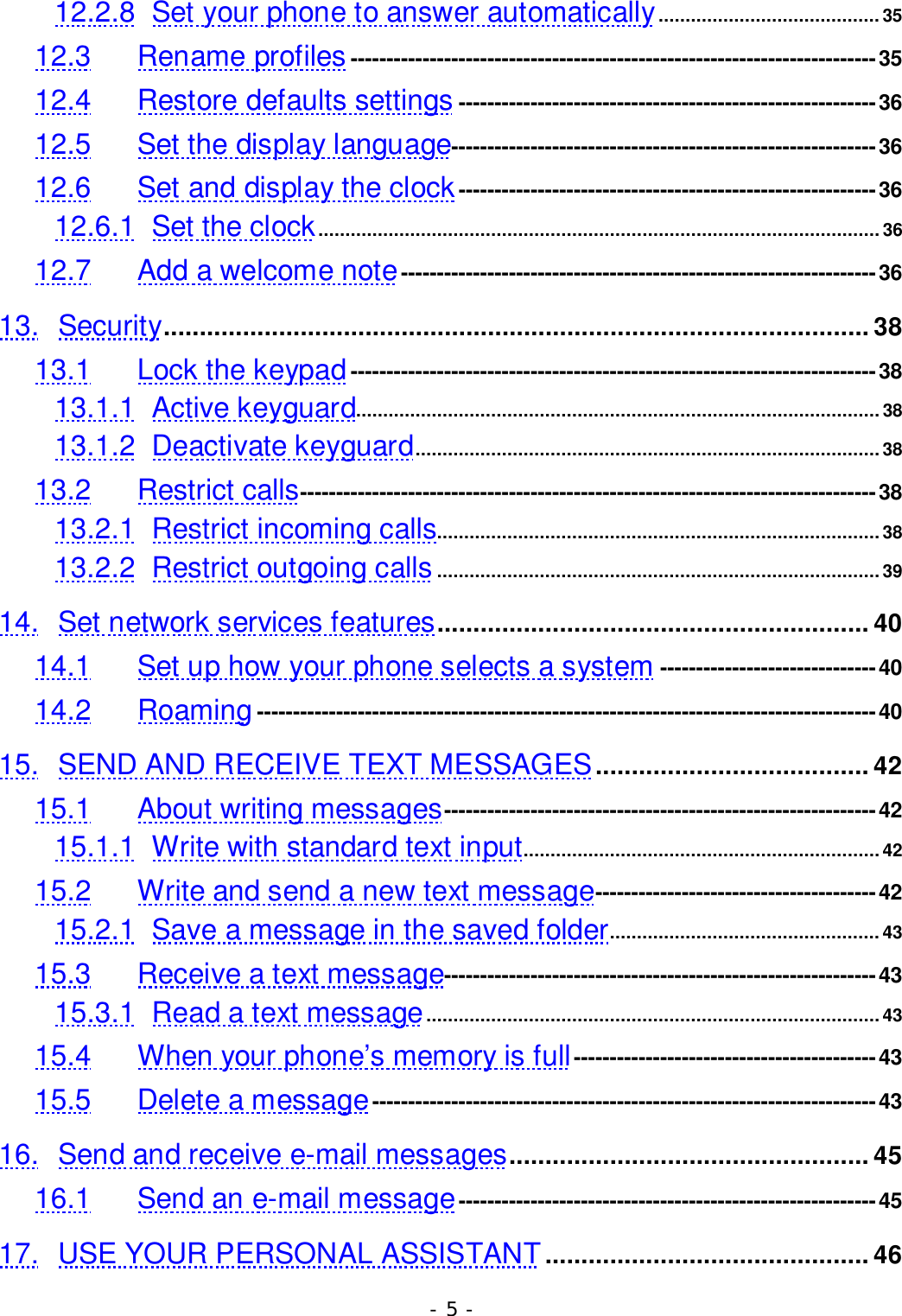 - 5 -12.2.8 Set your phone to answer automatically.........................................3512.3 Rename profiles -------------------------------------------------------------------------3512.4 Restore defaults settings ----------------------------------------------------------3612.5 Set the display language-----------------------------------------------------------3612.6 Set and display the clock ----------------------------------------------------------3612.6.1 Set the clock........................................................................................................3612.7 Add a welcome note------------------------------------------------------------------3613. Security.................................................................................................. 3813.1 Lock the keypad-------------------------------------------------------------------------3813.1.1 Active keyguard.................................................................................................3813.1.2 Deactivate keyguard...................................................................................... 3813.2 Restrict calls--------------------------------------------------------------------------------3813.2.1 Restrict incoming calls..................................................................................3813.2.2 Restrict outgoing calls..................................................................................3914. Set network services features............................................................ 4014.1 Set up how your phone selects a system ------------------------------4014.2 Roaming--------------------------------------------------------------------------------------4015. SEND AND RECEIVE TEXT MESSAGES...................................... 4215.1 About writing messages------------------------------------------------------------4215.1.1 Write with standard text input..................................................................4215.2 Write and send a new text message---------------------------------------4215.2.1 Save a message in the saved folder.................................................. 4315.3 Receive a text message------------------------------------------------------------4315.3.1 Read a text message....................................................................................4315.4 When your phone&rsquo;s memory is full------------------------------------------4315.5 Delete a message----------------------------------------------------------------------4316. Send and receive e-mail messages.................................................. 4516.1 Send an e-mail message----------------------------------------------------------4517. USE YOUR PERSONAL ASSISTANT ............................................. 46