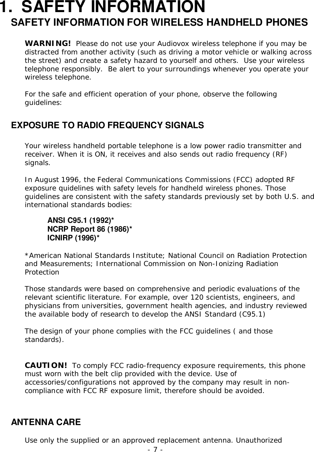 - 7 -1. SAFETY INFORMATIONSAFETY INFORMATION FOR WIRELESS HANDHELD PHONESWARNING!  Please do not use your Audiovox wireless telephone if you may bedistracted from another activity (such as driving a motor vehicle or walking acrossthe street) and create a safety hazard to yourself and others.  Use your wirelesstelephone responsibly.  Be alert to your surroundings whenever you operate yourwireless telephone.For the safe and efficient operation of your phone, observe the followingguidelines:EXPOSURE TO RADIO FREQUENCY SIGNALSYour wireless handheld portable telephone is a low power radio transmitter andreceiver. When it is ON, it receives and also sends out radio frequency (RF)signals.In August 1996, the Federal Communications Commissions (FCC) adopted RFexposure quidelines with safety levels for handheld wireless phones. Thoseguidelines are consistent with the safety standards previously set by both U.S. andinternational standards bodies:ANSI C95.1 (1992)*NCRP Report 86 (1986)*ICNIRP (1996)**American National Standards Institute; National Council on Radiation Protectionand Measurements; International Commission on Non-Ionizing RadiationProtectionThose standards were based on comprehensive and periodic evaluations of therelevant scientific literature. For example, over 120 scientists, engineers, andphysicians from universities, government health agencies, and industry reviewedthe available body of research to develop the ANSI Standard (C95.1)The design of your phone complies with the FCC guidelines ( and thosestandards).CAUTION!  To comply FCC radio-frequency exposure requirements, this phonemust worn with the belt clip provided with the device. Use ofaccessories/configurations not approved by the company may result in non-compliance with FCC RF exposure limit, therefore should be avoided.ANTENNA CAREUse only the supplied or an approved replacement antenna. Unauthorized