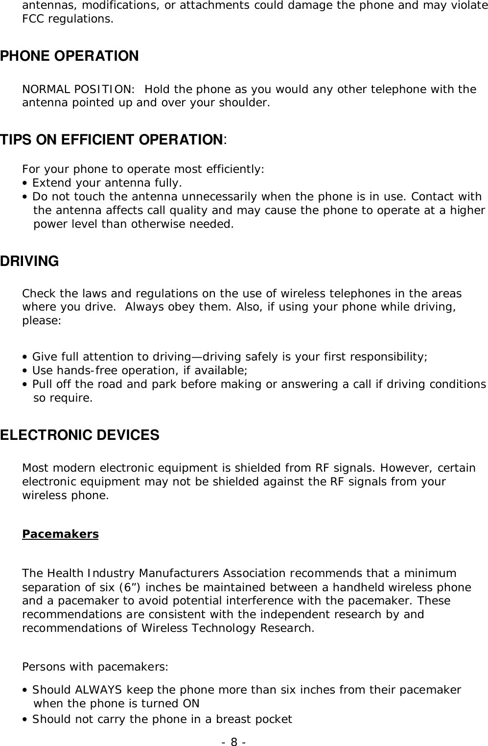 - 8 -antennas, modifications, or attachments could damage the phone and may violateFCC regulations.PHONE OPERATIONNORMAL POSITION:  Hold the phone as you would any other telephone with theantenna pointed up and over your shoulder.TIPS ON EFFICIENT OPERATION:For your phone to operate most efficiently:&bull; Extend your antenna fully.&bull; Do not touch the antenna unnecessarily when the phone is in use. Contact withthe antenna affects call quality and may cause the phone to operate at a higherpower level than otherwise needed.DRIVINGCheck the laws and regulations on the use of wireless telephones in the areaswhere you drive.  Always obey them. Also, if using your phone while driving,please:&bull; Give full attention to driving&mdash;driving safely is your first responsibility;&bull; Use hands-free operation, if available;&bull; Pull off the road and park before making or answering a call if driving conditionsso require.ELECTRONIC DEVICESMost modern electronic equipment is shielded from RF signals. However, certainelectronic equipment may not be shielded against the RF signals from yourwireless phone.PacemakersThe Health Industry Manufacturers Association recommends that a minimumseparation of six (6&rdquo;) inches be maintained between a handheld wireless phoneand a pacemaker to avoid potential interference with the pacemaker. Theserecommendations are consistent with the independent research by andrecommendations of Wireless Technology Research.Persons with pacemakers:&bull; Should ALWAYS keep the phone more than six inches from their pacemakerwhen the phone is turned ON&bull; Should not carry the phone in a breast pocket