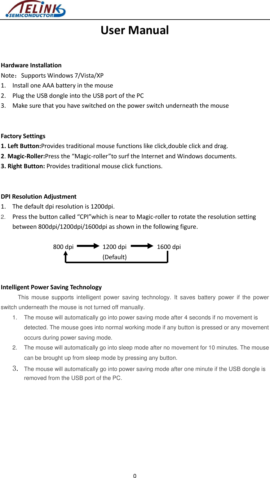    0   User Manual  Hardware Installation Note：Supports Windows 7/Vista/XP 1. Install one AAA battery in the mouse 2. Plug the USB dongle into the USB port of the PC 3. Make sure that you have switched on the power switch underneath the mouse   Factory Settings 1. Left Button:Provides traditional mouse functions like click,double click and drag. 2. Magic-Roller:Press the “Magic-roller”to surf the Internet and Windows documents. 3. Right Button: Provides traditional mouse click functions.   DPI Resolution Adjustment 1. The default dpi resolution is 1200dpi. 2. Press the button called “CPI”which is near to Magic-roller to rotate the resolution setting between 800dpi/1200dpi/1600dpi as shown in the following figure.   800 dpi      1200 dpi                  1600 dpi                              (Default)   Intelligent Power Saving Technology      This  mouse  supports  intelligent  power  saving  technology.  It  saves  battery  power  if  the  power switch underneath the mouse is not turned off manually. 1.  The mouse will automatically go into power saving mode after 4 seconds if no movement is detected. The mouse goes into normal working mode if any button is pressed or any movement occurs during power saving mode. 2.  The mouse will automatically go into sleep mode after no movement for 10 minutes. The mouse can be brought up from sleep mode by pressing any button. 3. The mouse will automatically go into power saving mode after one minute if the USB dongle is removed from the USB port of the PC.   