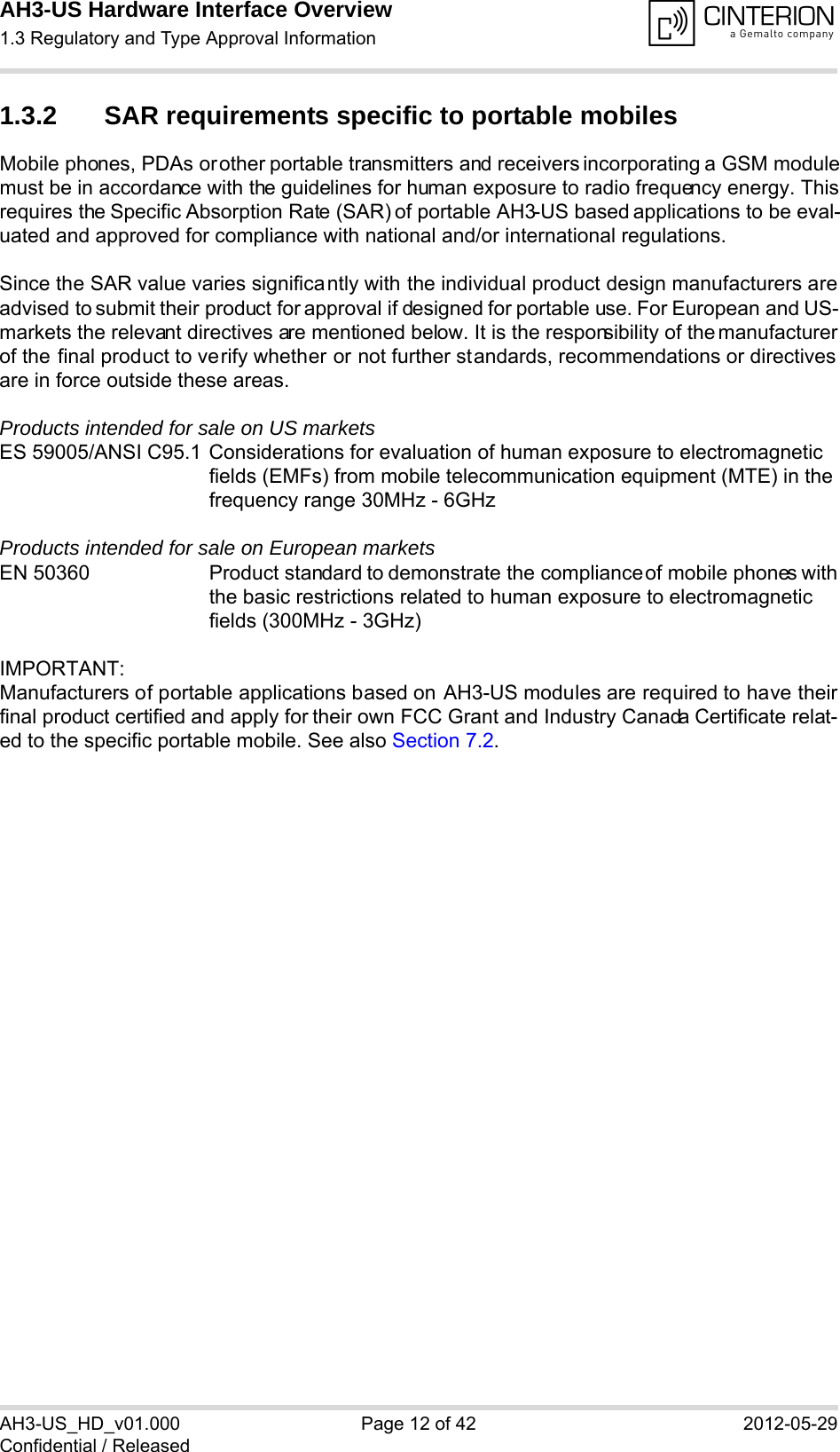 AH3-US Hardware Interface Overview1.3 Regulatory and Type Approval Information14AH3-US_HD_v01.000 Page 12 of 42 2012-05-29Confidential / Released1.3.2 SAR requirements specific to portable mobilesMobile phones, PDAs or other portable transmitters and receivers incorporating a GSM modulemust be in accordance with the guidelines for human exposure to radio frequency energy. Thisrequires the Specific Absorption Rate (SAR) of portable AH3-US based applications to be eval-uated and approved for compliance with national and/or international regulations. Since the SAR value varies significantly with the individual product design manufacturers areadvised to submit their product for approval if designed for portable use. For European and US-markets the relevant directives are mentioned below. It is the responsibility of the manufacturerof the final product to verify whether or not further standards, recommendations or directivesare in force outside these areas. Products intended for sale on US marketsES 59005/ANSI C95.1 Considerations for evaluation of human exposure to electromagneticfields (EMFs) from mobile telecommunication equipment (MTE) in thefrequency range 30MHz - 6GHz Products intended for sale on European marketsEN 50360 Product standard to demonstrate the compliance of mobile phones withthe basic restrictions related to human exposure to electromagneticfields (300MHz - 3GHz)IMPORTANT:Manufacturers of portable applications based on AH3-US modules are required to have theirfinal product certified and apply for their own FCC Grant and Industry Canada Certificate relat-ed to the specific portable mobile. See also Section 7.2.