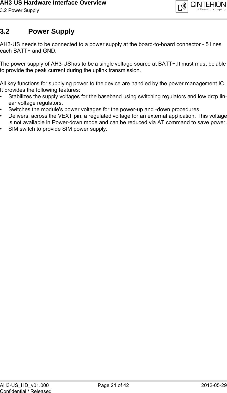 AH3-US Hardware Interface Overview3.2 Power Supply28AH3-US_HD_v01.000 Page 21 of 42 2012-05-29Confidential / Released3.2 Power SupplyAH3-US needs to be connected to a power supply at the board-to-board connector - 5 lines each BATT+ and GND. The power supply of AH3-US has to be a single voltage source at BATT+. It must must be able to provide the peak current during the uplink transmission. All key functions for supplying power to the device are handled by the power management IC. It provides the following features:• Stabilizes the supply voltages for the baseband using switching regulators and low drop lin-ear voltage regulators.• Switches the module&apos;s power voltages for the power-up and -down procedures.• Delivers, across the VEXT pin, a regulated voltage for an external application. This voltageis not available in Power-down mode and can be reduced via AT command to save power.• SIM switch to provide SIM power supply.