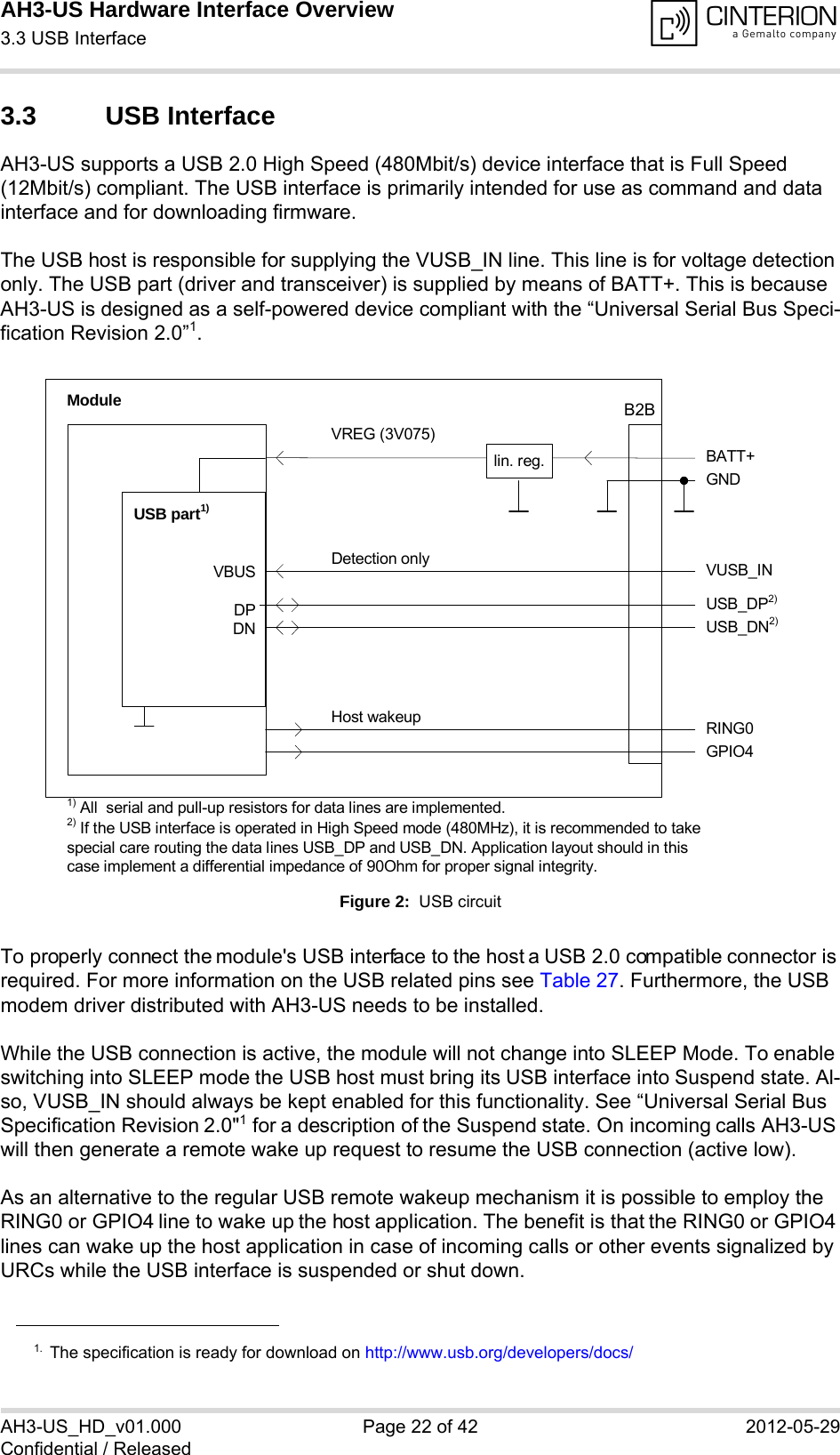 AH3-US Hardware Interface Overview3.3 USB Interface28AH3-US_HD_v01.000 Page 22 of 42 2012-05-29Confidential / Released3.3 USB InterfaceAH3-US supports a USB 2.0 High Speed (480Mbit/s) device interface that is Full Speed (12Mbit/s) compliant. The USB interface is primarily intended for use as command and data interface and for downloading firmware. The USB host is responsible for supplying the VUSB_IN line. This line is for voltage detection only. The USB part (driver and transceiver) is supplied by means of BATT+. This is because AH3-US is designed as a self-powered device compliant with the “Universal Serial Bus Speci-fication Revision 2.0”1.Figure 2:  USB circuitTo properly connect the module&apos;s USB interface to the host a USB 2.0 compatible connector is required. For more information on the USB related pins see Table 27. Furthermore, the USB modem driver distributed with AH3-US needs to be installed.While the USB connection is active, the module will not change into SLEEP Mode. To enable switching into SLEEP mode the USB host must bring its USB interface into Suspend state. Al-so, VUSB_IN should always be kept enabled for this functionality. See “Universal Serial Bus Specification Revision 2.0&quot;1 for a description of the Suspend state. On incoming calls AH3-US will then generate a remote wake up request to resume the USB connection (active low).As an alternative to the regular USB remote wakeup mechanism it is possible to employ the RING0 or GPIO4 line to wake up the host application. The benefit is that the RING0 or GPIO4 lines can wake up the host application in case of incoming calls or other events signalized by URCs while the USB interface is suspended or shut down. 1. The specification is ready for download on http://www.usb.org/developers/docs/VBUSDPDNVREG (3V075)BATT+USB_DP2)lin. reg.GNDModuleDetection only VUSB_INUSB part1)RING0Host wakeup1) All  serial and pull-up resistors for data lines are implemented.USB_DN2)2) If the USB interface is operated in High Speed mode (480MHz), it is recommended to take special care routing the data lines USB_DP and USB_DN. Application layout should in this case implement a differential impedance of 90Ohm for proper signal integrity.GPIO4B2B
