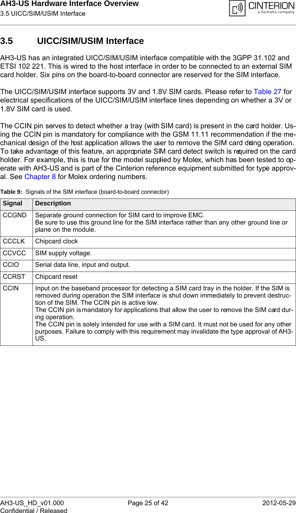 AH3-US Hardware Interface Overview3.5 UICC/SIM/USIM Interface28AH3-US_HD_v01.000 Page 25 of 42 2012-05-29Confidential / Released3.5 UICC/SIM/USIM InterfaceAH3-US has an integrated UICC/SIM/USIM interface compatible with the 3GPP 31.102 and ETSI 102 221. This is wired to the host interface in order to be connected to an external SIM card holder. Six pins on the board-to-board connector are reserved for the SIM interface. The UICC/SIM/USIM interface supports 3V and 1.8V SIM cards. Please refer to Table 27 for electrical specifications of the UICC/SIM/USIM interface lines depending on whether a 3V or 1.8V SIM card is used.The CCIN pin serves to detect whether a tray (with SIM card) is present in the card holder. Us-ing the CCIN pin is mandatory for compliance with the GSM 11.11 recommendation if the me-chanical design of the host application allows the user to remove the SIM card during operation. To take advantage of this feature, an appropriate SIM card detect switch is required on the card holder. For example, this is true for the model supplied by Molex, which has been tested to op-erate with AH3-US and is part of the Cinterion reference equipment submitted for type approv-al. See Chapter 8 for Molex ordering numbers.Table 9:  Signals of the SIM interface (board-to-board connector)Signal DescriptionCCGND Separate ground connection for SIM card to improve EMC.Be sure to use this ground line for the SIM interface rather than any other ground line or plane on the module.CCCLK Chipcard clockCCVCC SIM supply voltage.CCIO Serial data line, input and output.CCRST Chipcard resetCCIN Input on the baseband processor for detecting a SIM card tray in the holder. If the SIM is removed during operation the SIM interface is shut down immediately to prevent destruc-tion of the SIM. The CCIN pin is active low.The CCIN pin is mandatory for applications that allow the user to remove the SIM card dur-ing operation. The CCIN pin is solely intended for use with a SIM card. It must not be used for any other purposes. Failure to comply with this requirement may invalidate the type approval of AH3-US.