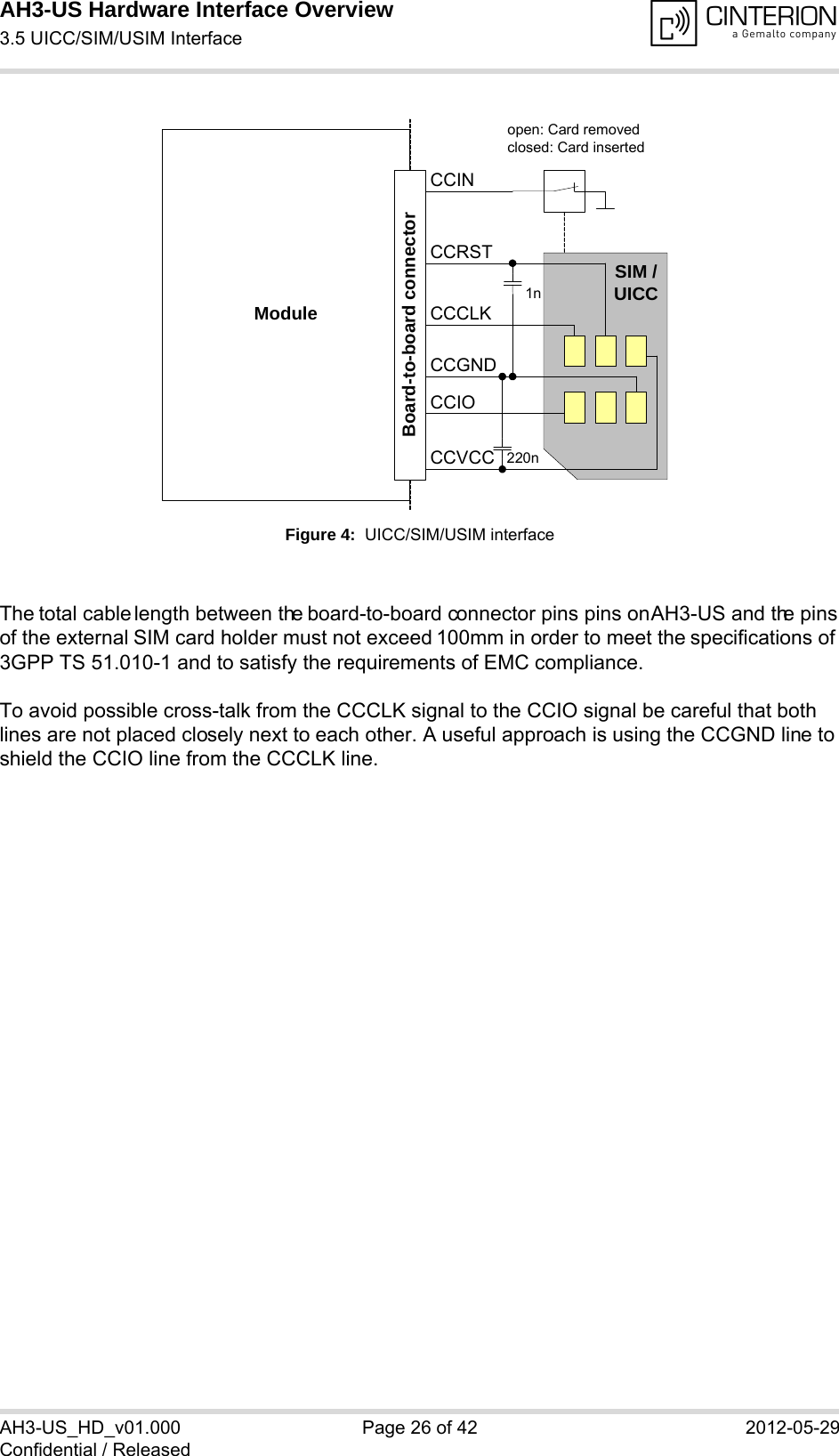 AH3-US Hardware Interface Overview3.5 UICC/SIM/USIM Interface28AH3-US_HD_v01.000 Page 26 of 42 2012-05-29Confidential / ReleasedFigure 4:  UICC/SIM/USIM interfaceThe total cable length between the board-to-board connector pins pins on AH3-US and the pins of the external SIM card holder must not exceed 100mm in order to meet the specifications of 3GPP TS 51.010-1 and to satisfy the requirements of EMC compliance.To avoid possible cross-talk from the CCCLK signal to the CCIO signal be careful that both lines are not placed closely next to each other. A useful approach is using the CCGND line to shield the CCIO line from the CCCLK line.Moduleopen: Card removedclosed: Card insertedCCRSTCCVCCCCIOCCCLKCCINSIM /UICC1n220nBoard-to-board connectorCCGND