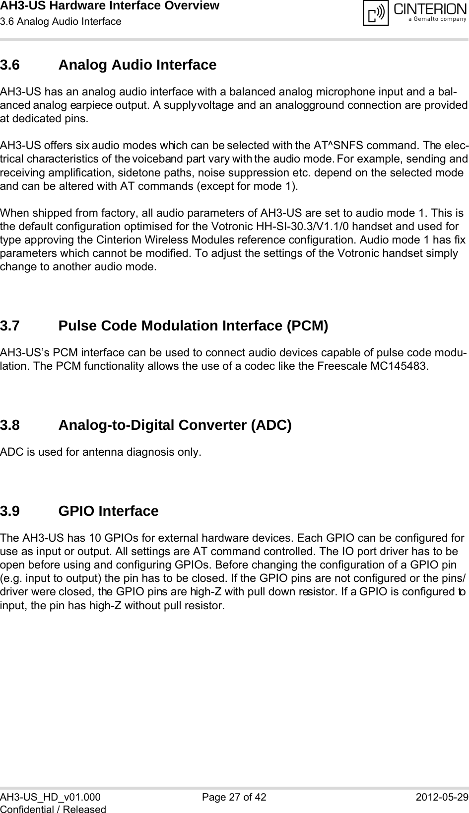 AH3-US Hardware Interface Overview3.6 Analog Audio Interface28AH3-US_HD_v01.000 Page 27 of 42 2012-05-29Confidential / Released3.6 Analog Audio InterfaceAH3-US has an analog audio interface with a balanced analog microphone input and a bal-anced analog earpiece output. A supply voltage and an analog ground connection are provided at dedicated pins.AH3-US offers six audio modes which can be selected with the AT^SNFS command. The elec-trical characteristics of the voiceband part vary with the audio mode. For example, sending and receiving amplification, sidetone paths, noise suppression etc. depend on the selected mode and can be altered with AT commands (except for mode 1).When shipped from factory, all audio parameters of AH3-US are set to audio mode 1. This is the default configuration optimised for the Votronic HH-SI-30.3/V1.1/0 handset and used for type approving the Cinterion Wireless Modules reference configuration. Audio mode 1 has fix parameters which cannot be modified. To adjust the settings of the Votronic handset simply change to another audio mode.3.7 Pulse Code Modulation Interface (PCM)AH3-US’s PCM interface can be used to connect audio devices capable of pulse code modu-lation. The PCM functionality allows the use of a codec like the Freescale MC145483. 3.8 Analog-to-Digital Converter (ADC)ADC is used for antenna diagnosis only. 3.9 GPIO InterfaceThe AH3-US has 10 GPIOs for external hardware devices. Each GPIO can be configured for use as input or output. All settings are AT command controlled. The IO port driver has to be open before using and configuring GPIOs. Before changing the configuration of a GPIO pin (e.g. input to output) the pin has to be closed. If the GPIO pins are not configured or the pins/driver were closed, the GPIO pins are high-Z with pull down resistor. If a GPIO is configured to input, the pin has high-Z without pull resistor. 