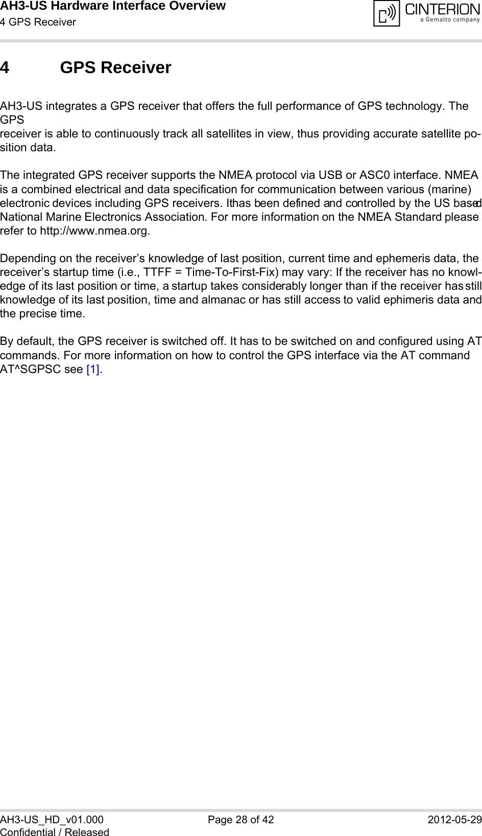 AH3-US Hardware Interface Overview4 GPS Receiver28AH3-US_HD_v01.000 Page 28 of 42 2012-05-29Confidential / Released4 GPS ReceiverAH3-US integrates a GPS receiver that offers the full performance of GPS technology. The GPSreceiver is able to continuously track all satellites in view, thus providing accurate satellite po-sition data.The integrated GPS receiver supports the NMEA protocol via USB or ASC0 interface. NMEA is a combined electrical and data specification for communication between various (marine) electronic devices including GPS receivers. It has been defined and controlled by the US basedNational Marine Electronics Association. For more information on the NMEA Standard please refer to http://www.nmea.org.Depending on the receiver’s knowledge of last position, current time and ephemeris data, the receiver’s startup time (i.e., TTFF = Time-To-First-Fix) may vary: If the receiver has no knowl-edge of its last position or time, a startup takes considerably longer than if the receiver has stillknowledge of its last position, time and almanac or has still access to valid ephimeris data andthe precise time. By default, the GPS receiver is switched off. It has to be switched on and configured using ATcommands. For more information on how to control the GPS interface via the AT command AT^SGPSC see [1].