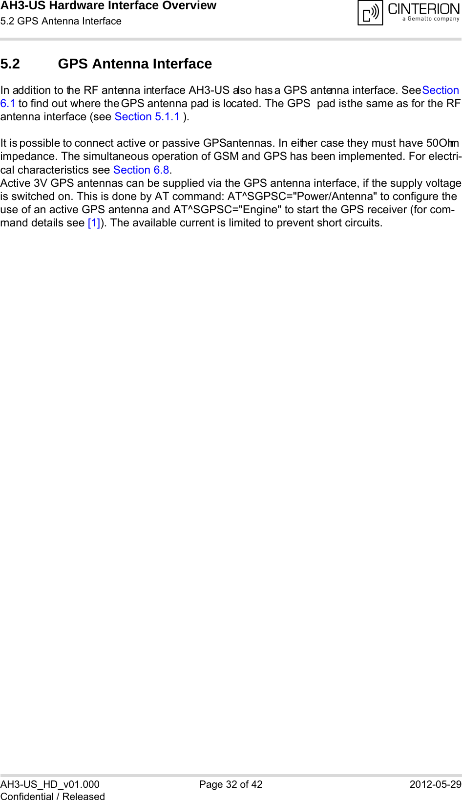 AH3-US Hardware Interface Overview5.2 GPS Antenna Interface32AH3-US_HD_v01.000 Page 32 of 42 2012-05-29Confidential / Released5.2 GPS Antenna InterfaceIn addition to the RF antenna interface AH3-US also has a GPS antenna interface. See Section 6.1 to find out where the GPS antenna pad is located. The GPS  pad is the same as for the RF antenna interface (see Section 5.1.1 ).It is possible to connect active or passive GPS antennas. In either case they must have 50Ohm impedance. The simultaneous operation of GSM and GPS has been implemented. For electri-cal characteristics see Section 6.8.Active 3V GPS antennas can be supplied via the GPS antenna interface, if the supply voltageis switched on. This is done by AT command: AT^SGPSC=&quot;Power/Antenna&quot; to configure the use of an active GPS antenna and AT^SGPSC=&quot;Engine&quot; to start the GPS receiver (for com-mand details see [1]). The available current is limited to prevent short circuits.