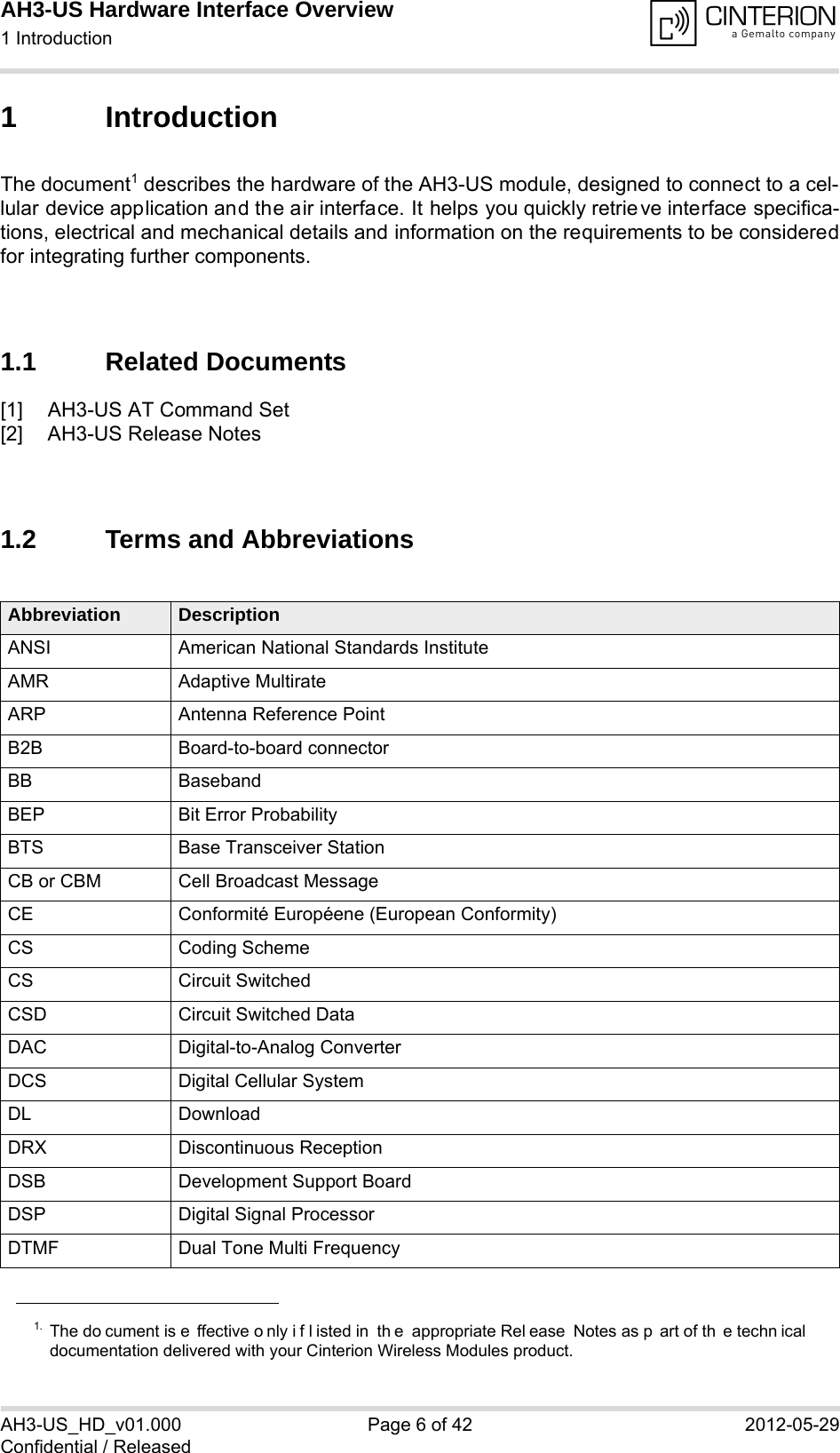 AH3-US Hardware Interface Overview1 Introduction14AH3-US_HD_v01.000 Page 6 of 42 2012-05-29Confidential / Released1 IntroductionThe document1 describes the hardware of the AH3-US module, designed to connect to a cel-lular device application and the air interface. It helps you quickly retrieve interface specifica-tions, electrical and mechanical details and information on the requirements to be consideredfor integrating further components.1.1 Related Documents[1] AH3-US AT Command Set[2] AH3-US Release Notes1.2 Terms and Abbreviations1. The do cument is e ffective o nly i f l isted in  th e appropriate Rel ease Notes as p art of th e techn icaldocumentation delivered with your Cinterion Wireless Modules product.Abbreviation DescriptionANSI American National Standards InstituteAMR Adaptive MultirateARP Antenna Reference PointB2B Board-to-board connectorBB BasebandBEP Bit Error ProbabilityBTS Base Transceiver StationCB or CBM Cell Broadcast MessageCE Conformité Européene (European Conformity)CS Coding SchemeCS Circuit SwitchedCSD Circuit Switched DataDAC Digital-to-Analog ConverterDCS Digital Cellular SystemDL DownloadDRX Discontinuous ReceptionDSB Development Support BoardDSP Digital Signal ProcessorDTMF Dual Tone Multi Frequency