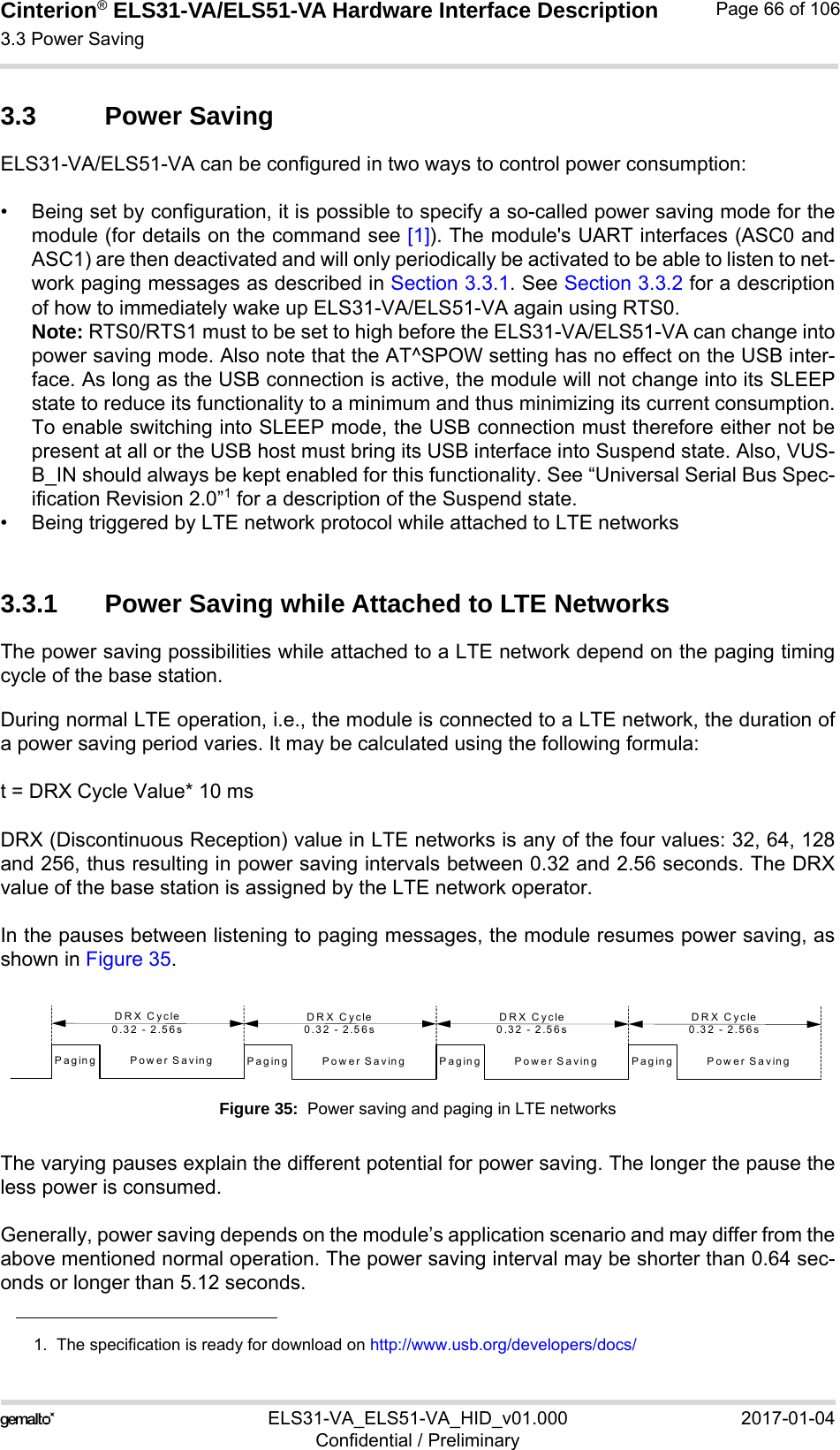 Cinterion® ELS31-VA/ELS51-VA Hardware Interface Description3.3 Power Saving76ELS31-VA_ELS51-VA_HID_v01.000 2017-01-04Confidential / PreliminaryPage 66 of 1063.3 Power SavingELS31-VA/ELS51-VA can be configured in two ways to control power consumption:• Being set by configuration, it is possible to specify a so-called power saving mode for themodule (for details on the command see [1]). The module&apos;s UART interfaces (ASC0 andASC1) are then deactivated and will only periodically be activated to be able to listen to net-work paging messages as described in Section 3.3.1. See Section 3.3.2 for a descriptionof how to immediately wake up ELS31-VA/ELS51-VA again using RTS0. Note: RTS0/RTS1 must to be set to high before the ELS31-VA/ELS51-VA can change intopower saving mode. Also note that the AT^SPOW setting has no effect on the USB inter-face. As long as the USB connection is active, the module will not change into its SLEEPstate to reduce its functionality to a minimum and thus minimizing its current consumption.To enable switching into SLEEP mode, the USB connection must therefore either not bepresent at all or the USB host must bring its USB interface into Suspend state. Also, VUS-B_IN should always be kept enabled for this functionality. See “Universal Serial Bus Spec-ification Revision 2.0”1 for a description of the Suspend state. • Being triggered by LTE network protocol while attached to LTE networks3.3.1 Power Saving while Attached to LTE NetworksThe power saving possibilities while attached to a LTE network depend on the paging timingcycle of the base station. During normal LTE operation, i.e., the module is connected to a LTE network, the duration ofa power saving period varies. It may be calculated using the following formula:t = DRX Cycle Value* 10 ms DRX (Discontinuous Reception) value in LTE networks is any of the four values: 32, 64, 128and 256, thus resulting in power saving intervals between 0.32 and 2.56 seconds. The DRXvalue of the base station is assigned by the LTE network operator. In the pauses between listening to paging messages, the module resumes power saving, asshown in Figure 35. Figure 35:  Power saving and paging in LTE networksThe varying pauses explain the different potential for power saving. The longer the pause theless power is consumed.Generally, power saving depends on the module’s application scenario and may differ from theabove mentioned normal operation. The power saving interval may be shorter than 0.64 sec-onds or longer than 5.12 seconds.1.  The specification is ready for download on http://www.usb.org/developers/docs/Power SavingPagingDRX Cycle0.32 - 2.56sPower SavingPagingDRX Cycle0.32 - 2.56sPower SavingPagingDRX Cycle0.32 - 2.56sPower SavingPagingDRX Cycle0.32 - 2.56s