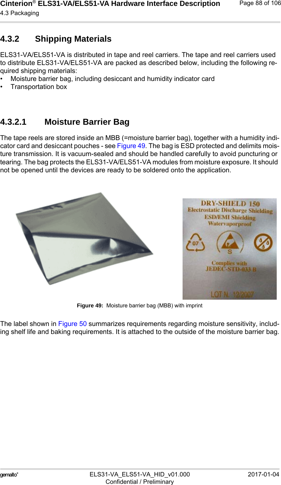 Cinterion® ELS31-VA/ELS51-VA Hardware Interface Description4.3 Packaging92ELS31-VA_ELS51-VA_HID_v01.000 2017-01-04Confidential / PreliminaryPage 88 of 1064.3.2 Shipping MaterialsELS31-VA/ELS51-VA is distributed in tape and reel carriers. The tape and reel carriers used to distribute ELS31-VA/ELS51-VA are packed as described below, including the following re-quired shipping materials:• Moisture barrier bag, including desiccant and humidity indicator card• Transportation box4.3.2.1 Moisture Barrier BagThe tape reels are stored inside an MBB (=moisture barrier bag), together with a humidity indi-cator card and desiccant pouches - see Figure 49. The bag is ESD protected and delimits mois-ture transmission. It is vacuum-sealed and should be handled carefully to avoid puncturing or tearing. The bag protects the ELS31-VA/ELS51-VA modules from moisture exposure. It should not be opened until the devices are ready to be soldered onto the application. Figure 49:  Moisture barrier bag (MBB) with imprintThe label shown in Figure 50 summarizes requirements regarding moisture sensitivity, includ-ing shelf life and baking requirements. It is attached to the outside of the moisture barrier bag.