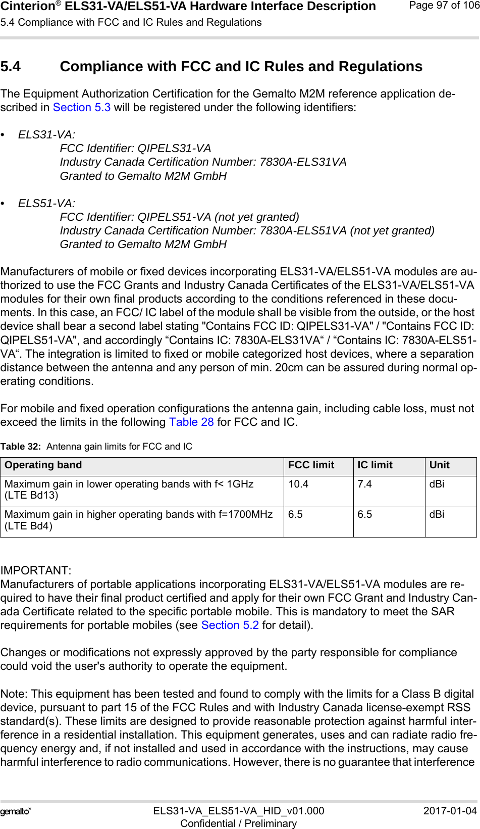 Cinterion® ELS31-VA/ELS51-VA Hardware Interface Description5.4 Compliance with FCC and IC Rules and Regulations98ELS31-VA_ELS51-VA_HID_v01.000 2017-01-04Confidential / PreliminaryPage 97 of 1065.4 Compliance with FCC and IC Rules and RegulationsThe Equipment Authorization Certification for the Gemalto M2M reference application de-scribed in Section 5.3 will be registered under the following identifiers:• ELS31-VA:FCC Identifier: QIPELS31-VA Industry Canada Certification Number: 7830A-ELS31VA Granted to Gemalto M2M GmbH • ELS51-VA:FCC Identifier: QIPELS51-VA (not yet granted)Industry Canada Certification Number: 7830A-ELS51VA (not yet granted)Granted to Gemalto M2M GmbH Manufacturers of mobile or fixed devices incorporating ELS31-VA/ELS51-VA modules are au-thorized to use the FCC Grants and Industry Canada Certificates of the ELS31-VA/ELS51-VA modules for their own final products according to the conditions referenced in these docu-ments. In this case, an FCC/ IC label of the module shall be visible from the outside, or the host device shall bear a second label stating &quot;Contains FCC ID: QIPELS31-VA&quot; / &quot;Contains FCC ID: QIPELS51-VA&quot;, and accordingly “Contains IC: 7830A-ELS31VA“ / “Contains IC: 7830A-ELS51-VA“. The integration is limited to fixed or mobile categorized host devices, where a separation distance between the antenna and any person of min. 20cm can be assured during normal op-erating conditions.For mobile and fixed operation configurations the antenna gain, including cable loss, must not exceed the limits in the following Table 28 for FCC and IC.IMPORTANT: Manufacturers of portable applications incorporating ELS31-VA/ELS51-VA modules are re-quired to have their final product certified and apply for their own FCC Grant and Industry Can-ada Certificate related to the specific portable mobile. This is mandatory to meet the SAR requirements for portable mobiles (see Section 5.2 for detail).Changes or modifications not expressly approved by the party responsible for compliance could void the user&apos;s authority to operate the equipment.Note: This equipment has been tested and found to comply with the limits for a Class B digital device, pursuant to part 15 of the FCC Rules and with Industry Canada license-exempt RSS standard(s). These limits are designed to provide reasonable protection against harmful inter-ference in a residential installation. This equipment generates, uses and can radiate radio fre-quency energy and, if not installed and used in accordance with the instructions, may cause harmful interference to radio communications. However, there is no guarantee that interference Table 32:  Antenna gain limits for FCC and ICOperating band FCC limit IC limit UnitMaximum gain in lower operating bands with f&lt; 1GHz(LTE Bd13)10.4 7.4 dBiMaximum gain in higher operating bands with f=1700MHz(LTE Bd4)6.5 6.5 dBi