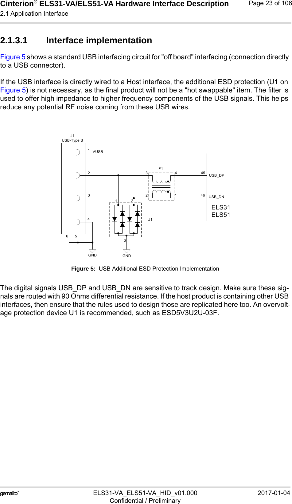 Cinterion® ELS31-VA/ELS51-VA Hardware Interface Description2.1 Application Interface56ELS31-VA_ELS51-VA_HID_v01.000 2017-01-04Confidential / PreliminaryPage 23 of 1062.1.3.1 Interface implementationFigure 5 shows a standard USB interfacing circuit for &quot;off board&quot; interfacing (connection directly to a USB connector).If the USB interface is directly wired to a Host interface, the additional ESD protection (U1 on Figure 5) is not necessary, as the final product will not be a &quot;hot swappable&quot; item. The filter is used to offer high impedance to higher frequency components of the USB signals. This helps reduce any potential RF noise coming from these USB wires.Figure 5:  USB Additional ESD Protection ImplementationThe digital signals USB_DP and USB_DN are sensitive to track design. Make sure these sig-nals are routed with 90 Ohms differential resistance. If the host product is containing other USB interfaces, then ensure that the rules used to design those are replicated here too. An overvolt-age protection device U1 is recommended, such as ESD5V3U2U-03F.USB_DPUSB_DNGNDVUSBGND11231234234654546ELS31ELS51J1USB-Type BF1U1