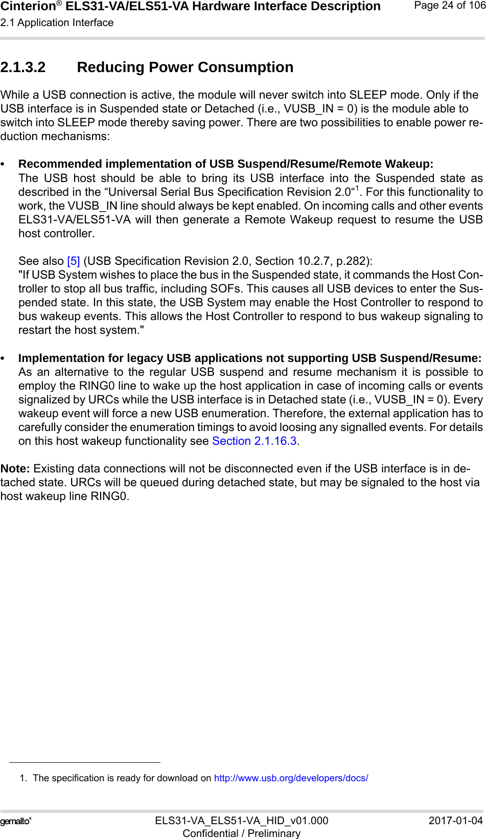 Cinterion® ELS31-VA/ELS51-VA Hardware Interface Description2.1 Application Interface56ELS31-VA_ELS51-VA_HID_v01.000 2017-01-04Confidential / PreliminaryPage 24 of 1062.1.3.2 Reducing Power ConsumptionWhile a USB connection is active, the module will never switch into SLEEP mode. Only if the USB interface is in Suspended state or Detached (i.e., VUSB_IN = 0) is the module able to switch into SLEEP mode thereby saving power. There are two possibilities to enable power re-duction mechanisms:• Recommended implementation of USB Suspend/Resume/Remote Wakeup:The USB host should be able to bring its USB interface into the Suspended state asdescribed in the “Universal Serial Bus Specification Revision 2.0“1. For this functionality towork, the VUSB_IN line should always be kept enabled. On incoming calls and other eventsELS31-VA/ELS51-VA will then generate a Remote Wakeup request to resume the USBhost controller.See also [5] (USB Specification Revision 2.0, Section 10.2.7, p.282):&quot;If USB System wishes to place the bus in the Suspended state, it commands the Host Con-troller to stop all bus traffic, including SOFs. This causes all USB devices to enter the Sus-pended state. In this state, the USB System may enable the Host Controller to respond tobus wakeup events. This allows the Host Controller to respond to bus wakeup signaling torestart the host system.&quot;• Implementation for legacy USB applications not supporting USB Suspend/Resume:As an alternative to the regular USB suspend and resume mechanism it is possible toemploy the RING0 line to wake up the host application in case of incoming calls or eventssignalized by URCs while the USB interface is in Detached state (i.e., VUSB_IN = 0). Everywakeup event will force a new USB enumeration. Therefore, the external application has tocarefully consider the enumeration timings to avoid loosing any signalled events. For detailson this host wakeup functionality see Section 2.1.16.3. Note: Existing data connections will not be disconnected even if the USB interface is in de-tached state. URCs will be queued during detached state, but may be signaled to the host via host wakeup line RING0.1.  The specification is ready for download on http://www.usb.org/developers/docs/