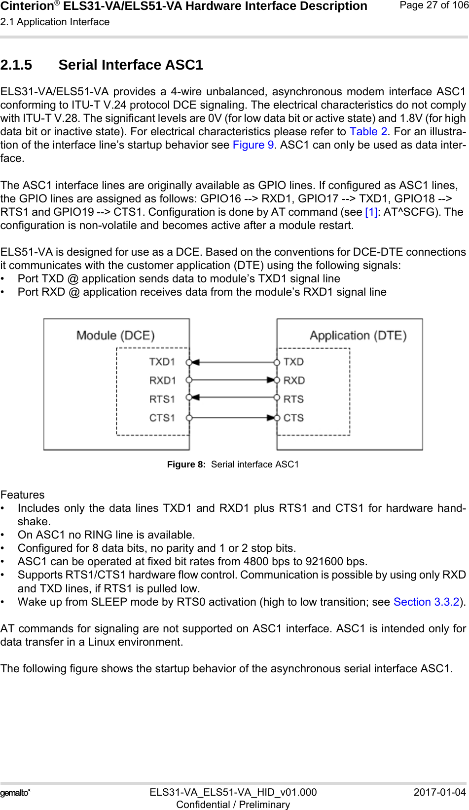 Cinterion® ELS31-VA/ELS51-VA Hardware Interface Description2.1 Application Interface56ELS31-VA_ELS51-VA_HID_v01.000 2017-01-04Confidential / PreliminaryPage 27 of 1062.1.5 Serial Interface ASC1ELS31-VA/ELS51-VA provides a 4-wire unbalanced, asynchronous modem interface ASC1conforming to ITU-T V.24 protocol DCE signaling. The electrical characteristics do not complywith ITU-T V.28. The significant levels are 0V (for low data bit or active state) and 1.8V (for highdata bit or inactive state). For electrical characteristics please refer to Table 2. For an illustra-tion of the interface line’s startup behavior see Figure 9. ASC1 can only be used as data inter-face.The ASC1 interface lines are originally available as GPIO lines. If configured as ASC1 lines, the GPIO lines are assigned as follows: GPIO16 --&gt; RXD1, GPIO17 --&gt; TXD1, GPIO18 --&gt; RTS1 and GPIO19 --&gt; CTS1. Configuration is done by AT command (see [1]: AT^SCFG). The configuration is non-volatile and becomes active after a module restart.ELS51-VA is designed for use as a DCE. Based on the conventions for DCE-DTE connectionsit communicates with the customer application (DTE) using the following signals:• Port TXD @ application sends data to module’s TXD1 signal line• Port RXD @ application receives data from the module’s RXD1 signal lineFigure 8:  Serial interface ASC1Features• Includes only the data lines TXD1 and RXD1 plus RTS1 and CTS1 for hardware hand-shake. • On ASC1 no RING line is available.• Configured for 8 data bits, no parity and 1 or 2 stop bits.• ASC1 can be operated at fixed bit rates from 4800 bps to 921600 bps.• Supports RTS1/CTS1 hardware flow control. Communication is possible by using only RXDand TXD lines, if RTS1 is pulled low.• Wake up from SLEEP mode by RTS0 activation (high to low transition; see Section 3.3.2).AT commands for signaling are not supported on ASC1 interface. ASC1 is intended only fordata transfer in a Linux environment.The following figure shows the startup behavior of the asynchronous serial interface ASC1.