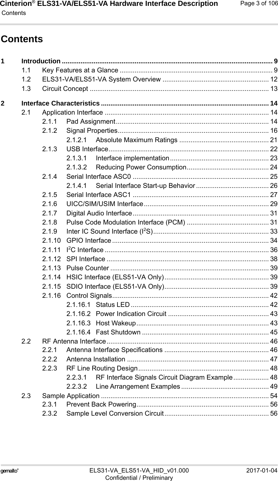 Cinterion® ELS31-VA/ELS51-VA Hardware Interface Description Contents106ELS31-VA_ELS51-VA_HID_v01.000 2017-01-04Confidential / PreliminaryPage 3 of 106Contents1 Introduction ................................................................................................................. 91.1 Key Features at a Glance .................................................................................. 91.2 ELS31-VA/ELS51-VA System Overview ......................................................... 121.3 Circuit Concept ................................................................................................ 132 Interface Characteristics .......................................................................................... 142.1 Application Interface ........................................................................................ 142.1.1 Pad Assignment.................................................................................. 142.1.2 Signal Properties................................................................................. 162.1.2.1 Absolute Maximum Ratings ................................................ 212.1.3 USB Interface...................................................................................... 222.1.3.1 Interface implementation..................................................... 232.1.3.2 Reducing Power Consumption............................................ 242.1.4 Serial Interface ASC0 ......................................................................... 252.1.4.1 Serial Interface Start-up Behavior ....................................... 262.1.5 Serial Interface ASC1 ......................................................................... 272.1.6 UICC/SIM/USIM Interface................................................................... 292.1.7 Digital Audio Interface......................................................................... 312.1.8 Pulse Code Modulation Interface (PCM) ............................................ 312.1.9 Inter IC Sound Interface (I2S).............................................................. 332.1.10 GPIO Interface .................................................................................... 342.1.11 I2C Interface ........................................................................................ 362.1.12 SPI Interface ....................................................................................... 382.1.13 Pulse Counter ..................................................................................... 392.1.14 HSIC Interface (ELS51-VA Only)........................................................ 392.1.15 SDIO Interface (ELS51-VA Only)........................................................ 392.1.16 Control Signals.................................................................................... 422.1.16.1 Status LED .......................................................................... 422.1.16.2 Power Indication Circuit ...................................................... 432.1.16.3 Host Wakeup....................................................................... 432.1.16.4 Fast Shutdown .................................................................... 452.2 RF Antenna Interface....................................................................................... 462.2.1 Antenna Interface Specifications ........................................................ 462.2.2 Antenna Installation ............................................................................ 472.2.3 RF Line Routing Design...................................................................... 482.2.3.1 RF Interface Signals Circuit Diagram Example................... 482.2.3.2 Line Arrangement Examples ............................................... 492.3 Sample Application .......................................................................................... 542.3.1 Prevent Back Powering....................................................................... 562.3.2 Sample Level Conversion Circuit........................................................ 56