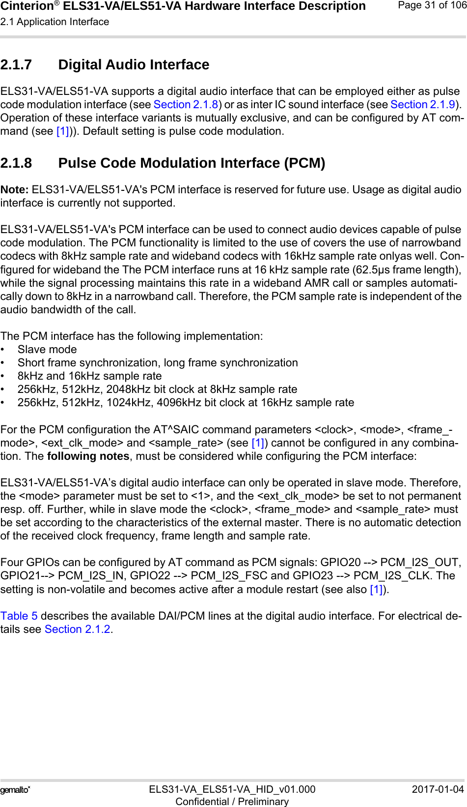 Cinterion® ELS31-VA/ELS51-VA Hardware Interface Description2.1 Application Interface56ELS31-VA_ELS51-VA_HID_v01.000 2017-01-04Confidential / PreliminaryPage 31 of 1062.1.7 Digital Audio InterfaceELS31-VA/ELS51-VA supports a digital audio interface that can be employed either as pulse code modulation interface (see Section 2.1.8) or as inter IC sound interface (see Section 2.1.9). Operation of these interface variants is mutually exclusive, and can be configured by AT com-mand (see [1])). Default setting is pulse code modulation.2.1.8 Pulse Code Modulation Interface (PCM)Note: ELS31-VA/ELS51-VA&apos;s PCM interface is reserved for future use. Usage as digital audio interface is currently not supported.ELS31-VA/ELS51-VA&apos;s PCM interface can be used to connect audio devices capable of pulse code modulation. The PCM functionality is limited to the use of covers the use of narrowband codecs with 8kHz sample rate and wideband codecs with 16kHz sample rate onlyas well. Con-figured for wideband the The PCM interface runs at 16 kHz sample rate (62.5µs frame length), while the signal processing maintains this rate in a wideband AMR call or samples automati-cally down to 8kHz in a narrowband call. Therefore, the PCM sample rate is independent of the audio bandwidth of the call.The PCM interface has the following implementation:•Slave mode• Short frame synchronization, long frame synchronization• 8kHz and 16kHz sample rate• 256kHz, 512kHz, 2048kHz bit clock at 8kHz sample rate• 256kHz, 512kHz, 1024kHz, 4096kHz bit clock at 16kHz sample rateFor the PCM configuration the AT^SAIC command parameters &lt;clock&gt;, &lt;mode&gt;, &lt;frame_-mode&gt;, &lt;ext_clk_mode&gt; and &lt;sample_rate&gt; (see [1]) cannot be configured in any combina-tion. The following notes, must be considered while configuring the PCM interface:ELS31-VA/ELS51-VA’s digital audio interface can only be operated in slave mode. Therefore, the &lt;mode&gt; parameter must be set to &lt;1&gt;, and the &lt;ext_clk_mode&gt; be set to not permanent resp. off. Further, while in slave mode the &lt;clock&gt;, &lt;frame_mode&gt; and &lt;sample_rate&gt; must be set according to the characteristics of the external master. There is no automatic detection of the received clock frequency, frame length and sample rate.Four GPIOs can be configured by AT command as PCM signals: GPIO20 --&gt; PCM_I2S_OUT, GPIO21--&gt; PCM_I2S_IN, GPIO22 --&gt; PCM_I2S_FSC and GPIO23 --&gt; PCM_I2S_CLK. The setting is non-volatile and becomes active after a module restart (see also [1]).Table 5 describes the available DAI/PCM lines at the digital audio interface. For electrical de-tails see Section 2.1.2.