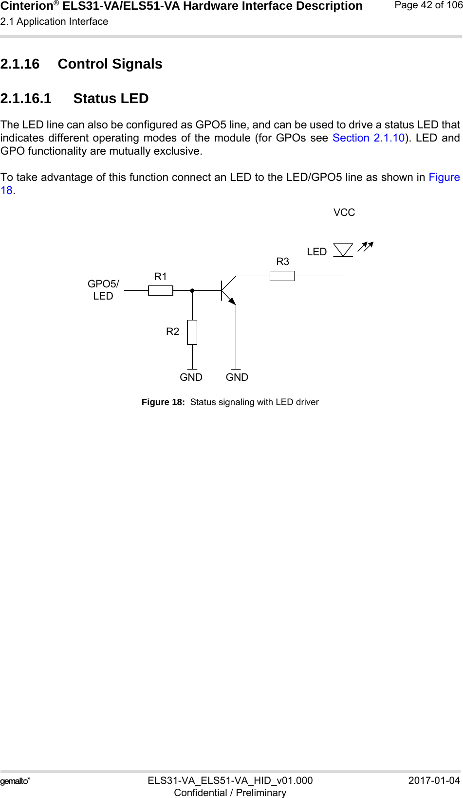 Cinterion® ELS31-VA/ELS51-VA Hardware Interface Description2.1 Application Interface56ELS31-VA_ELS51-VA_HID_v01.000 2017-01-04Confidential / PreliminaryPage 42 of 1062.1.16 Control Signals2.1.16.1 Status LEDThe LED line can also be configured as GPO5 line, and can be used to drive a status LED thatindicates different operating modes of the module (for GPOs see Section 2.1.10). LED andGPO functionality are mutually exclusive.To take advantage of this function connect an LED to the LED/GPO5 line as shown in Figure18.Figure 18:  Status signaling with LED driverVCCGPO5/LEDLEDGNDGNDR1R2R3