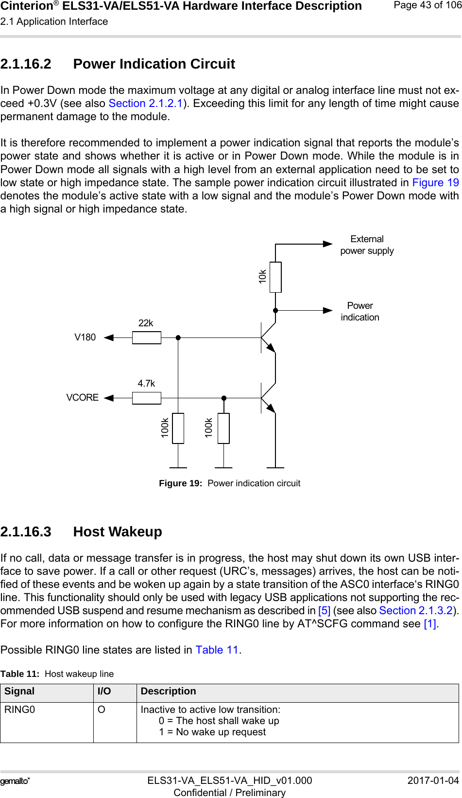 Cinterion® ELS31-VA/ELS51-VA Hardware Interface Description2.1 Application Interface56ELS31-VA_ELS51-VA_HID_v01.000 2017-01-04Confidential / PreliminaryPage 43 of 1062.1.16.2 Power Indication CircuitIn Power Down mode the maximum voltage at any digital or analog interface line must not ex-ceed +0.3V (see also Section 2.1.2.1). Exceeding this limit for any length of time might causepermanent damage to the module. It is therefore recommended to implement a power indication signal that reports the module’spower state and shows whether it is active or in Power Down mode. While the module is inPower Down mode all signals with a high level from an external application need to be set tolow state or high impedance state. The sample power indication circuit illustrated in Figure 19denotes the module’s active state with a low signal and the module’s Power Down mode witha high signal or high impedance state.Figure 19:  Power indication circuit2.1.16.3 Host WakeupIf no call, data or message transfer is in progress, the host may shut down its own USB inter-face to save power. If a call or other request (URC’s, messages) arrives, the host can be noti-fied of these events and be woken up again by a state transition of the ASC0 interface‘s RING0line. This functionality should only be used with legacy USB applications not supporting the rec-ommended USB suspend and resume mechanism as described in [5] (see also Section 2.1.3.2).For more information on how to configure the RING0 line by AT^SCFG command see [1].Possible RING0 line states are listed in Table 11.Table 11:  Host wakeup lineSignal I/O DescriptionRING0 O Inactive to active low transition:0 = The host shall wake up1 = No wake up request 22k10k100k100k4.7kV180VCOREPower indicationExternal power supply