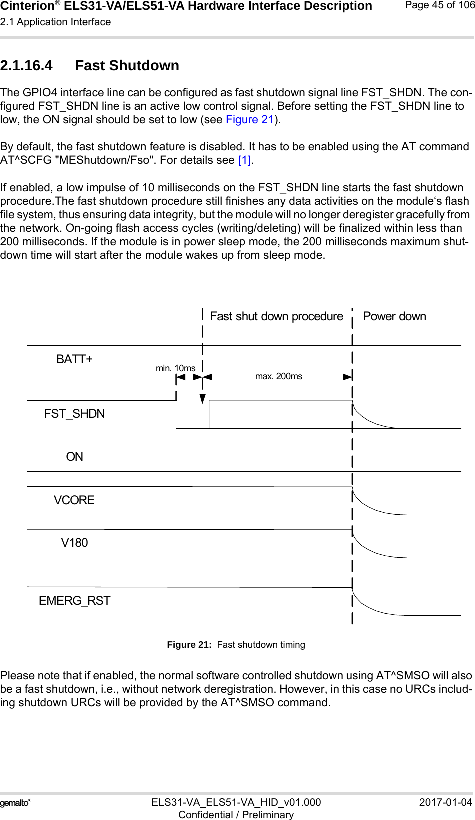 Cinterion® ELS31-VA/ELS51-VA Hardware Interface Description2.1 Application Interface56ELS31-VA_ELS51-VA_HID_v01.000 2017-01-04Confidential / PreliminaryPage 45 of 1062.1.16.4 Fast ShutdownThe GPIO4 interface line can be configured as fast shutdown signal line FST_SHDN. The con-figured FST_SHDN line is an active low control signal. Before setting the FST_SHDN line to low, the ON signal should be set to low (see Figure 21). By default, the fast shutdown feature is disabled. It has to be enabled using the AT command AT^SCFG &quot;MEShutdown/Fso&quot;. For details see [1].If enabled, a low impulse of 10 milliseconds on the FST_SHDN line starts the fast shutdown procedure.The fast shutdown procedure still finishes any data activities on the module‘s flash file system, thus ensuring data integrity, but the module will no longer deregister gracefully from the network. On-going flash access cycles (writing/deleting) will be finalized within less than 200 milliseconds. If the module is in power sleep mode, the 200 milliseconds maximum shut-down time will start after the module wakes up from sleep mode.Figure 21:  Fast shutdown timingPlease note that if enabled, the normal software controlled shutdown using AT^SMSO will alsobe a fast shutdown, i.e., without network deregistration. However, in this case no URCs includ-ing shutdown URCs will be provided by the AT^SMSO command.BATT+ONVCOREV180Fast shut down procedure Power downEMERG_RSTFST_SHDNmax. 200ms  min. 10ms
