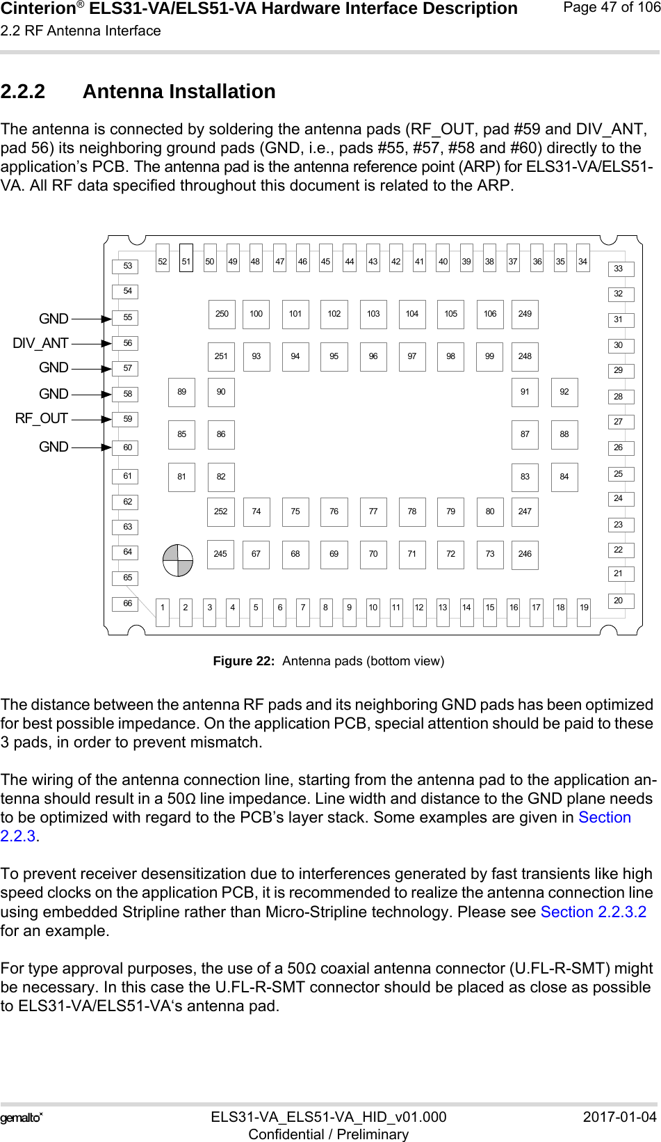 Cinterion® ELS31-VA/ELS51-VA Hardware Interface Description2.2 RF Antenna Interface56ELS31-VA_ELS51-VA_HID_v01.000 2017-01-04Confidential / PreliminaryPage 47 of 1062.2.2 Antenna InstallationThe antenna is connected by soldering the antenna pads (RF_OUT, pad #59 and DIV_ANT, pad 56) its neighboring ground pads (GND, i.e., pads #55, #57, #58 and #60) directly to the application’s PCB. The antenna pad is the antenna reference point (ARP) for ELS31-VA/ELS51-VA. All RF data specified throughout this document is related to the ARP.Figure 22:  Antenna pads (bottom view)The distance between the antenna RF pads and its neighboring GND pads has been optimized for best possible impedance. On the application PCB, special attention should be paid to these 3 pads, in order to prevent mismatch.The wiring of the antenna connection line, starting from the antenna pad to the application an-tenna should result in a 50Ω line impedance. Line width and distance to the GND plane needs to be optimized with regard to the PCB’s layer stack. Some examples are given in Section 2.2.3.To prevent receiver desensitization due to interferences generated by fast transients like high speed clocks on the application PCB, it is recommended to realize the antenna connection line using embedded Stripline rather than Micro-Stripline technology. Please see Section 2.2.3.2 for an example.For type approval purposes, the use of a 50Ω coaxial antenna connector (U.FL-R-SMT) might be necessary. In this case the U.FL-R-SMT connector should be placed as close as possible to ELS31-VA/ELS51-VA‘s antenna pad. 5365646362616059585756555466332122232425262728293031322010692919897969594908985 8693749987 8884837978777675828180727170696867105104103102101100734419181716151413121110987654321343536373839404142434546474849505152GNDGNDGNDGNDRF_OUTDIV_ANT251250252245249248247246