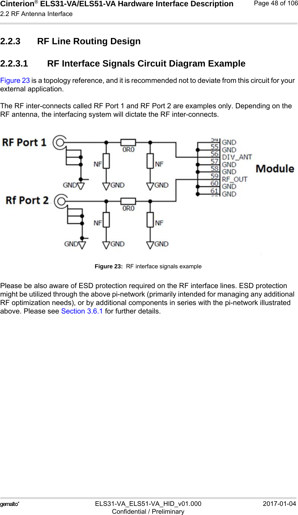 Cinterion® ELS31-VA/ELS51-VA Hardware Interface Description2.2 RF Antenna Interface56ELS31-VA_ELS51-VA_HID_v01.000 2017-01-04Confidential / PreliminaryPage 48 of 1062.2.3 RF Line Routing Design2.2.3.1 RF Interface Signals Circuit Diagram ExampleFigure 23 is a topology reference, and it is recommended not to deviate from this circuit for your external application.The RF inter-connects called RF Port 1 and RF Port 2 are examples only. Depending on the RF antenna, the interfacing system will dictate the RF inter-connects.Figure 23:  RF interface signals examplePlease be also aware of ESD protection required on the RF interface lines. ESD protection might be utilized through the above pi-network (primarily intended for managing any additional RF optimization needs), or by additional components in series with the pi-network illustrated above. Please see Section 3.6.1 for further details.