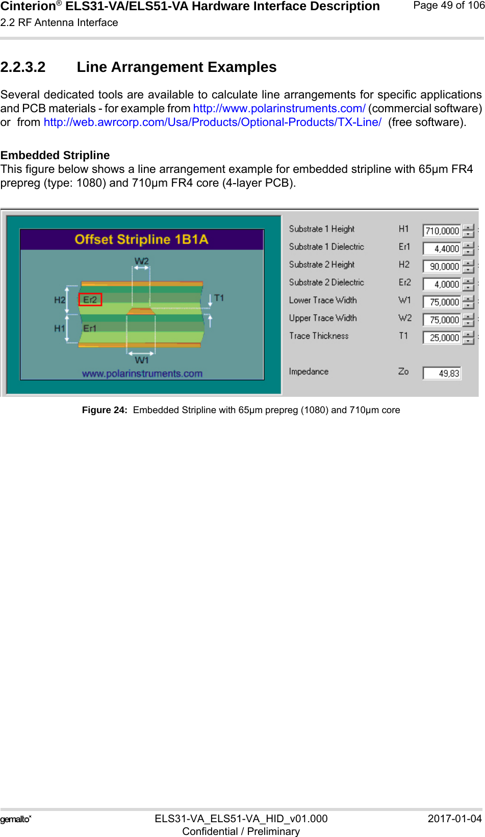 Cinterion® ELS31-VA/ELS51-VA Hardware Interface Description2.2 RF Antenna Interface56ELS31-VA_ELS51-VA_HID_v01.000 2017-01-04Confidential / PreliminaryPage 49 of 1062.2.3.2 Line Arrangement ExamplesSeveral dedicated tools are available to calculate line arrangements for specific applicationsand PCB materials - for example from http://www.polarinstruments.com/ (commercial software)or  from http://web.awrcorp.com/Usa/Products/Optional-Products/TX-Line/  (free software).Embedded StriplineThis figure below shows a line arrangement example for embedded stripline with 65µm FR4 prepreg (type: 1080) and 710µm FR4 core (4-layer PCB).Figure 24:  Embedded Stripline with 65µm prepreg (1080) and 710µm core