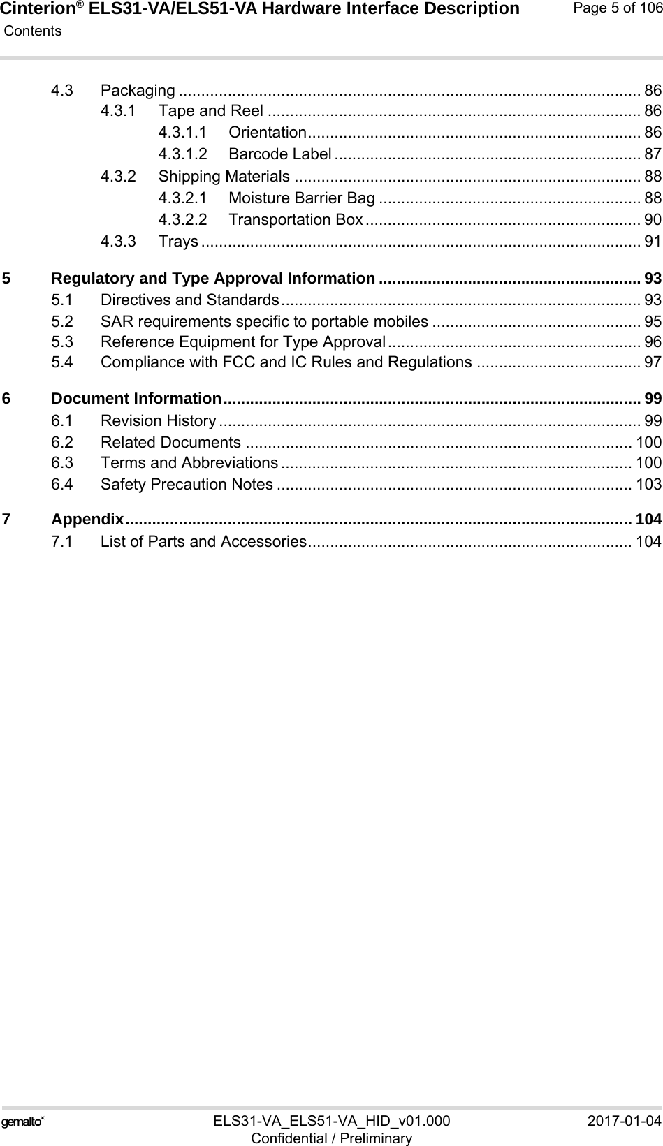 Cinterion® ELS31-VA/ELS51-VA Hardware Interface Description Contents106ELS31-VA_ELS51-VA_HID_v01.000 2017-01-04Confidential / PreliminaryPage 5 of 1064.3 Packaging ........................................................................................................ 864.3.1 Tape and Reel .................................................................................... 864.3.1.1 Orientation........................................................................... 864.3.1.2 Barcode Label ..................................................................... 874.3.2 Shipping Materials .............................................................................. 884.3.2.1 Moisture Barrier Bag ........................................................... 884.3.2.2 Transportation Box .............................................................. 904.3.3 Trays ................................................................................................... 915 Regulatory and Type Approval Information ........................................................... 935.1 Directives and Standards................................................................................. 935.2 SAR requirements specific to portable mobiles ............................................... 955.3 Reference Equipment for Type Approval......................................................... 965.4 Compliance with FCC and IC Rules and Regulations ..................................... 976 Document Information.............................................................................................. 996.1 Revision History ............................................................................................... 996.2 Related Documents ....................................................................................... 1006.3 Terms and Abbreviations ............................................................................... 1006.4 Safety Precaution Notes ................................................................................ 1037 Appendix.................................................................................................................. 1047.1 List of Parts and Accessories......................................................................... 104