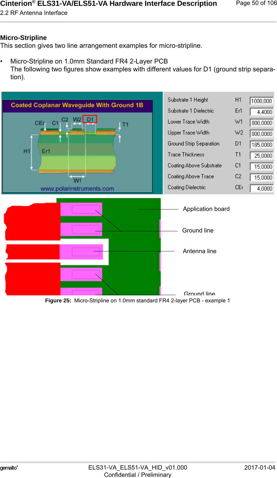 Cinterion® ELS31-VA/ELS51-VA Hardware Interface Description2.2 RF Antenna Interface56ELS31-VA_ELS51-VA_HID_v01.000 2017-01-04Confidential / PreliminaryPage 50 of 106Micro-StriplineThis section gives two line arrangement examples for micro-stripline. • Micro-Stripline on 1.0mm Standard FR4 2-Layer PCBThe following two figures show examples with different values for D1 (ground strip separa-tion).Figure 25:  Micro-Stripline on 1.0mm standard FR4 2-layer PCB - example 1Antenna lineGround lineGround lineApplication board