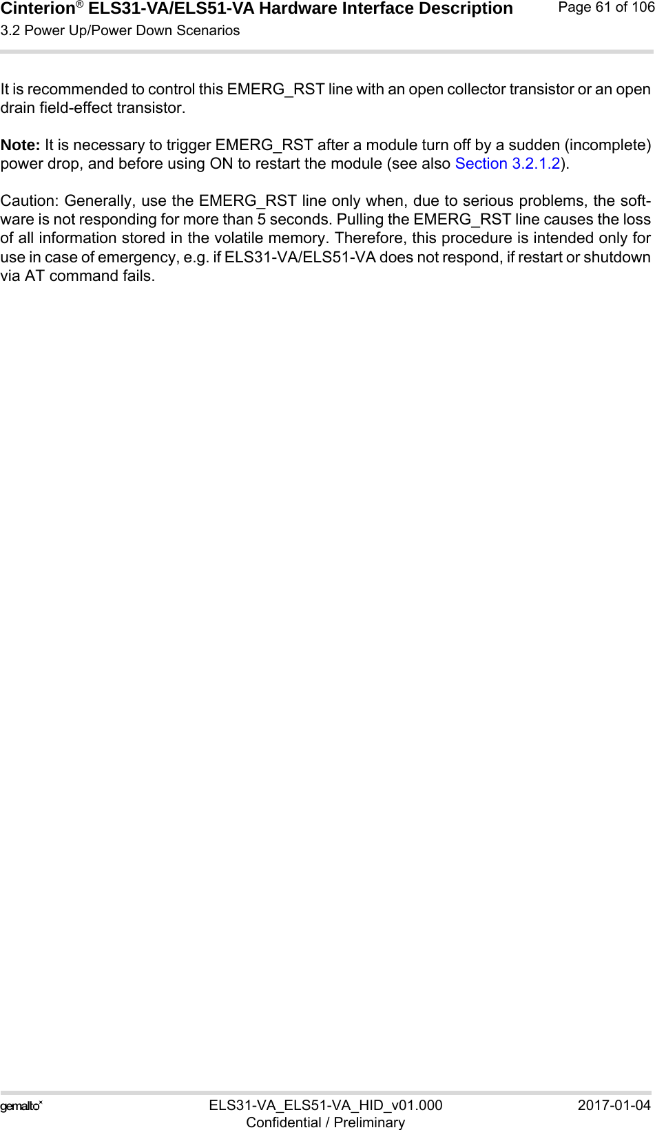 Cinterion® ELS31-VA/ELS51-VA Hardware Interface Description3.2 Power Up/Power Down Scenarios76ELS31-VA_ELS51-VA_HID_v01.000 2017-01-04Confidential / PreliminaryPage 61 of 106It is recommended to control this EMERG_RST line with an open collector transistor or an opendrain field-effect transistor.Note: It is necessary to trigger EMERG_RST after a module turn off by a sudden (incomplete)power drop, and before using ON to restart the module (see also Section 3.2.1.2).Caution: Generally, use the EMERG_RST line only when, due to serious problems, the soft-ware is not responding for more than 5 seconds. Pulling the EMERG_RST line causes the lossof all information stored in the volatile memory. Therefore, this procedure is intended only foruse in case of emergency, e.g. if ELS31-VA/ELS51-VA does not respond, if restart or shutdownvia AT command fails.