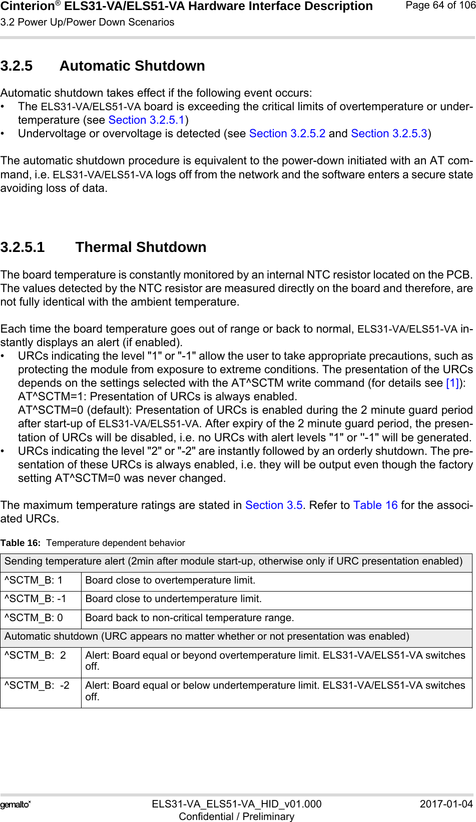 Cinterion® ELS31-VA/ELS51-VA Hardware Interface Description3.2 Power Up/Power Down Scenarios76ELS31-VA_ELS51-VA_HID_v01.000 2017-01-04Confidential / PreliminaryPage 64 of 1063.2.5 Automatic ShutdownAutomatic shutdown takes effect if the following event occurs:• The ELS31-VA/ELS51-VA board is exceeding the critical limits of overtemperature or under-temperature (see Section 3.2.5.1)• Undervoltage or overvoltage is detected (see Section 3.2.5.2 and Section 3.2.5.3)The automatic shutdown procedure is equivalent to the power-down initiated with an AT com-mand, i.e. ELS31-VA/ELS51-VA logs off from the network and the software enters a secure stateavoiding loss of data. 3.2.5.1 Thermal ShutdownThe board temperature is constantly monitored by an internal NTC resistor located on the PCB.The values detected by the NTC resistor are measured directly on the board and therefore, arenot fully identical with the ambient temperature. Each time the board temperature goes out of range or back to normal, ELS31-VA/ELS51-VA in-stantly displays an alert (if enabled).• URCs indicating the level &quot;1&quot; or &quot;-1&quot; allow the user to take appropriate precautions, such asprotecting the module from exposure to extreme conditions. The presentation of the URCsdepends on the settings selected with the AT^SCTM write command (for details see [1]):AT^SCTM=1: Presentation of URCs is always enabled. AT^SCTM=0 (default): Presentation of URCs is enabled during the 2 minute guard periodafter start-up of ELS31-VA/ELS51-VA. After expiry of the 2 minute guard period, the presen-tation of URCs will be disabled, i.e. no URCs with alert levels &quot;1&quot; or &apos;&apos;-1&quot; will be generated.• URCs indicating the level &quot;2&quot; or &quot;-2&quot; are instantly followed by an orderly shutdown. The pre-sentation of these URCs is always enabled, i.e. they will be output even though the factorysetting AT^SCTM=0 was never changed.The maximum temperature ratings are stated in Section 3.5. Refer to Table 16 for the associ-ated URCs. Table 16:  Temperature dependent behaviorSending temperature alert (2min after module start-up, otherwise only if URC presentation enabled)^SCTM_B: 1 Board close to overtemperature limit.^SCTM_B: -1 Board close to undertemperature limit.^SCTM_B: 0 Board back to non-critical temperature range.Automatic shutdown (URC appears no matter whether or not presentation was enabled)^SCTM_B:  2 Alert: Board equal or beyond overtemperature limit. ELS31-VA/ELS51-VA switches off.^SCTM_B:  -2 Alert: Board equal or below undertemperature limit. ELS31-VA/ELS51-VA switches off.