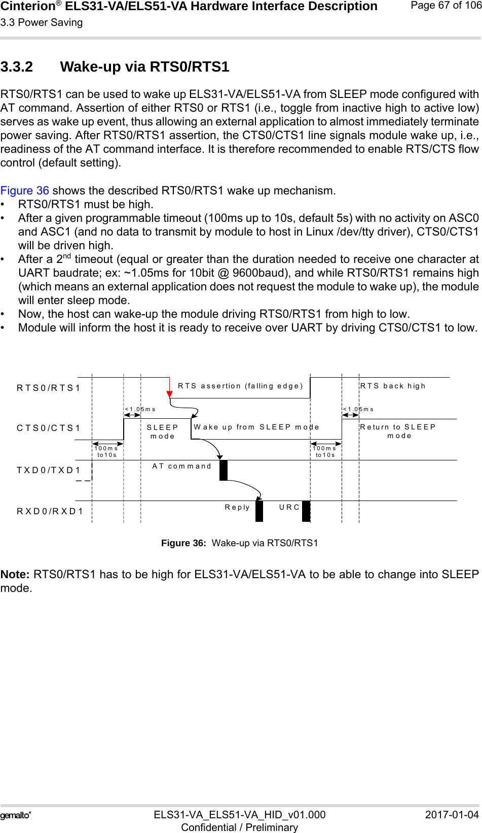 Cinterion® ELS31-VA/ELS51-VA Hardware Interface Description3.3 Power Saving76ELS31-VA_ELS51-VA_HID_v01.000 2017-01-04Confidential / PreliminaryPage 67 of 1063.3.2 Wake-up via RTS0/RTS1RTS0/RTS1 can be used to wake up ELS31-VA/ELS51-VA from SLEEP mode configured withAT command. Assertion of either RTS0 or RTS1 (i.e., toggle from inactive high to active low)serves as wake up event, thus allowing an external application to almost immediately terminatepower saving. After RTS0/RTS1 assertion, the CTS0/CTS1 line signals module wake up, i.e.,readiness of the AT command interface. It is therefore recommended to enable RTS/CTS flowcontrol (default setting). Figure 36 shows the described RTS0/RTS1 wake up mechanism. • RTS0/RTS1 must be high.• After a given programmable timeout (100ms up to 10s, default 5s) with no activity on ASC0and ASC1 (and no data to transmit by module to host in Linux /dev/tty driver), CTS0/CTS1will be driven high. • After a 2nd timeout (equal or greater than the duration needed to receive one character atUART baudrate; ex: ~1.05ms for 10bit @ 9600baud), and while RTS0/RTS1 remains high(which means an external application does not request the module to wake up), the modulewill enter sleep mode.• Now, the host can wake-up the module driving RTS0/RTS1 from high to low.• Module will inform the host it is ready to receive over UART by driving CTS0/CTS1 to low.Figure 36:  Wake-up via RTS0/RTS1Note: RTS0/RTS1 has to be high for ELS31-VA/ELS51-VA to be able to change into SLEEPmode.RTS0/RTS1CTS0/CTS1TXD0/TXD1RXD0/RXD1AT commandReply URCRTS assertion (falling edge)W ake up from  SLEEP m ode R e turn to  S L E E P modeRTS back high&lt;1.05ms100ms to1 0 s100m s to10s&lt;1.05ms SLEEP mode