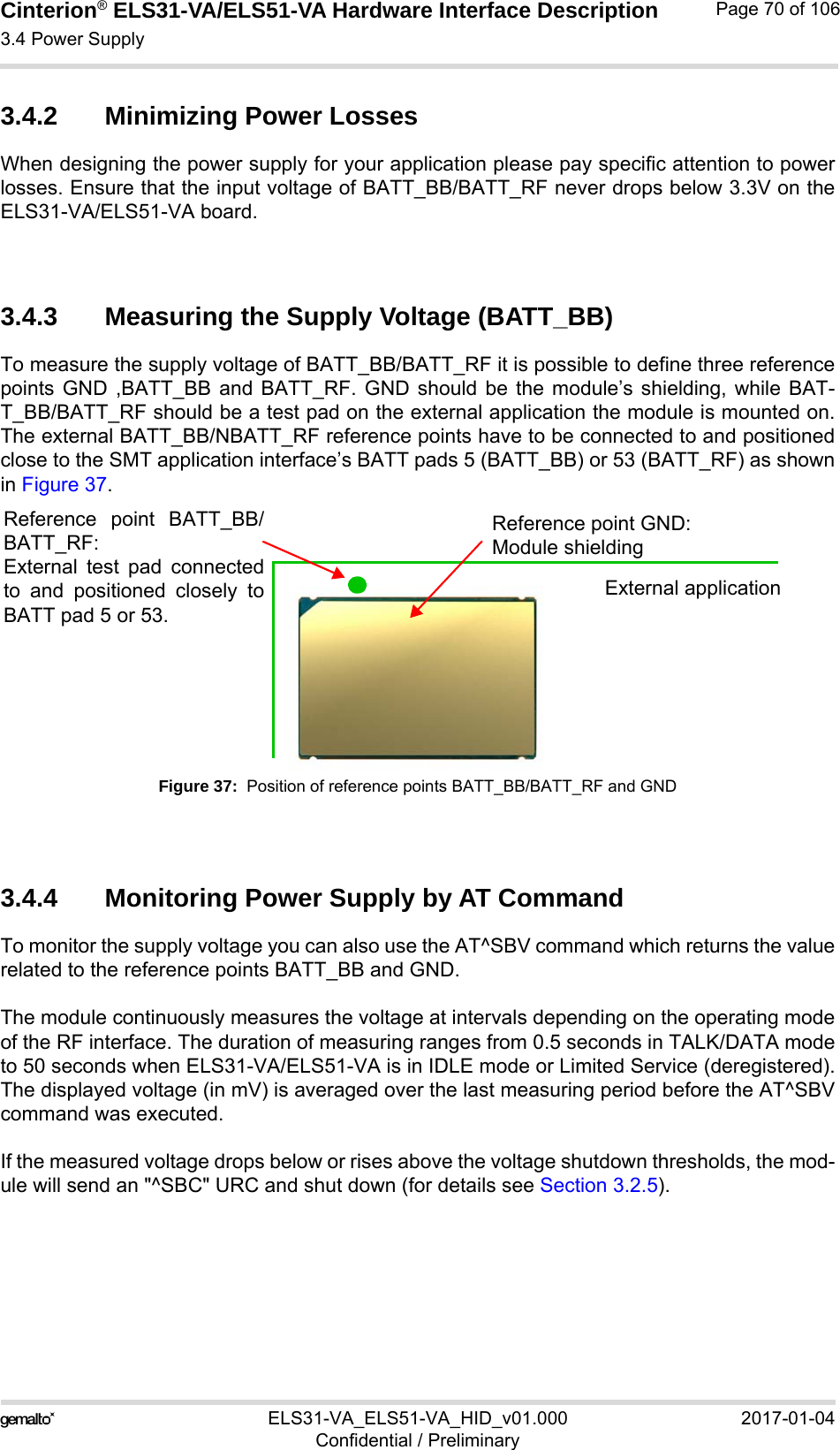 Cinterion® ELS31-VA/ELS51-VA Hardware Interface Description3.4 Power Supply76ELS31-VA_ELS51-VA_HID_v01.000 2017-01-04Confidential / PreliminaryPage 70 of 1063.4.2 Minimizing Power LossesWhen designing the power supply for your application please pay specific attention to powerlosses. Ensure that the input voltage of BATT_BB/BATT_RF never drops below 3.3V on theELS31-VA/ELS51-VA board.3.4.3 Measuring the Supply Voltage (BATT_BB)To measure the supply voltage of BATT_BB/BATT_RF it is possible to define three referencepoints GND ,BATT_BB and BATT_RF. GND should be the module’s shielding, while BAT-T_BB/BATT_RF should be a test pad on the external application the module is mounted on.The external BATT_BB/NBATT_RF reference points have to be connected to and positionedclose to the SMT application interface’s BATT pads 5 (BATT_BB) or 53 (BATT_RF) as shownin Figure 37.Figure 37:  Position of reference points BATT_BB/BATT_RF and GND3.4.4 Monitoring Power Supply by AT CommandTo monitor the supply voltage you can also use the AT^SBV command which returns the valuerelated to the reference points BATT_BB and GND. The module continuously measures the voltage at intervals depending on the operating modeof the RF interface. The duration of measuring ranges from 0.5 seconds in TALK/DATA modeto 50 seconds when ELS31-VA/ELS51-VA is in IDLE mode or Limited Service (deregistered).The displayed voltage (in mV) is averaged over the last measuring period before the AT^SBVcommand was executed. If the measured voltage drops below or rises above the voltage shutdown thresholds, the mod-ule will send an &quot;^SBC&quot; URC and shut down (for details see Section 3.2.5).Reference point GND:Module shieldingReference point BATT_BB/BATT_RF:External test pad connectedto and positioned closely toBATT pad 5 or 53.External application