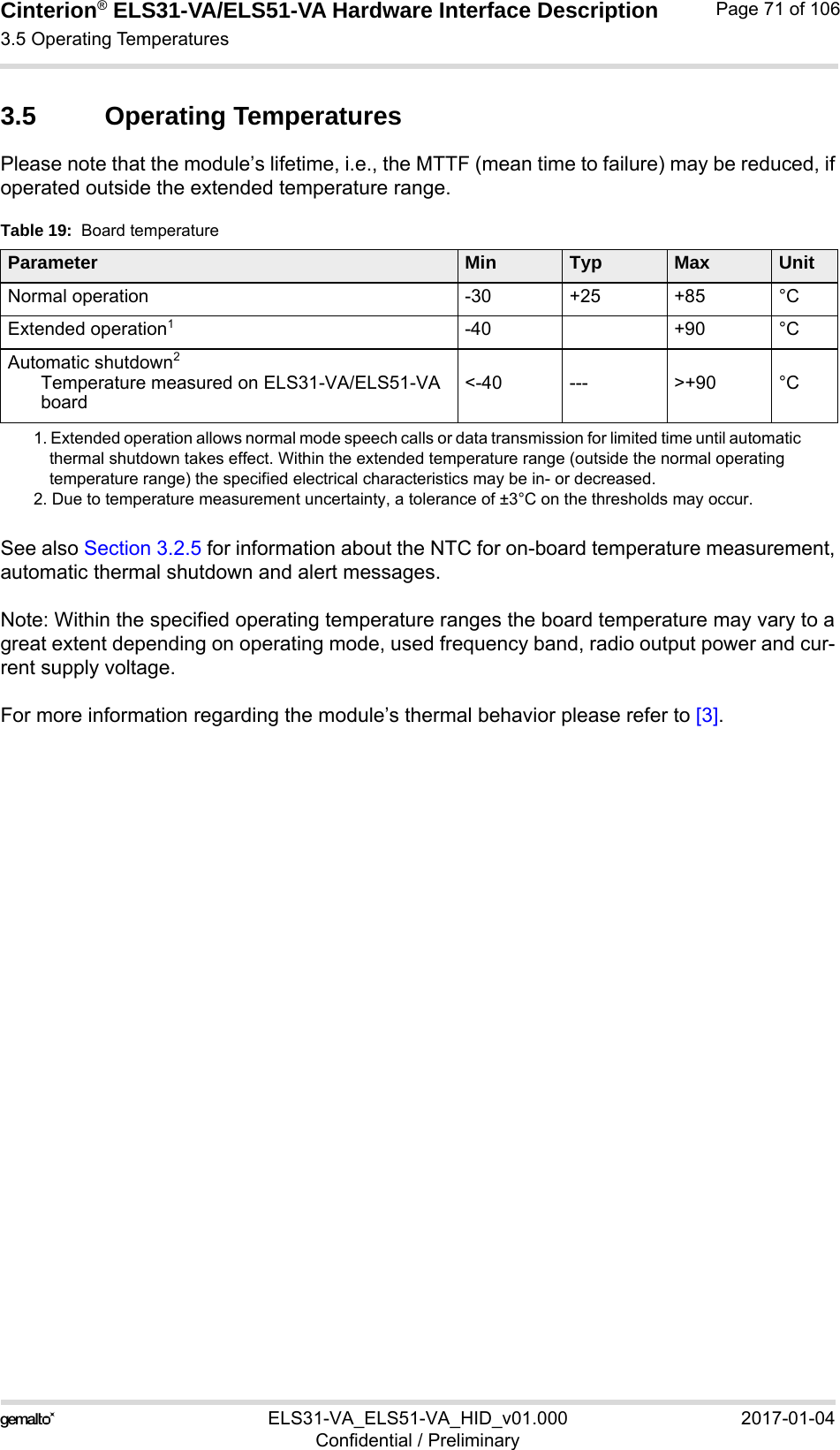Cinterion® ELS31-VA/ELS51-VA Hardware Interface Description3.5 Operating Temperatures76ELS31-VA_ELS51-VA_HID_v01.000 2017-01-04Confidential / PreliminaryPage 71 of 1063.5 Operating TemperaturesPlease note that the module’s lifetime, i.e., the MTTF (mean time to failure) may be reduced, ifoperated outside the extended temperature range. See also Section 3.2.5 for information about the NTC for on-board temperature measurement,automatic thermal shutdown and alert messages.Note: Within the specified operating temperature ranges the board temperature may vary to agreat extent depending on operating mode, used frequency band, radio output power and cur-rent supply voltage.For more information regarding the module’s thermal behavior please refer to [3]. Table 19:  Board temperatureParameter Min Typ Max UnitNormal operation -30 +25 +85 °CExtended operation11. Extended operation allows normal mode speech calls or data transmission for limited time until automatic thermal shutdown takes effect. Within the extended temperature range (outside the normal operating temperature range) the specified electrical characteristics may be in- or decreased.-40 +90 °CAutomatic shutdown2Temperature measured on ELS31-VA/ELS51-VAboard2. Due to temperature measurement uncertainty, a tolerance of ±3°C on the thresholds may occur.&lt;-40 --- &gt;+90 °C