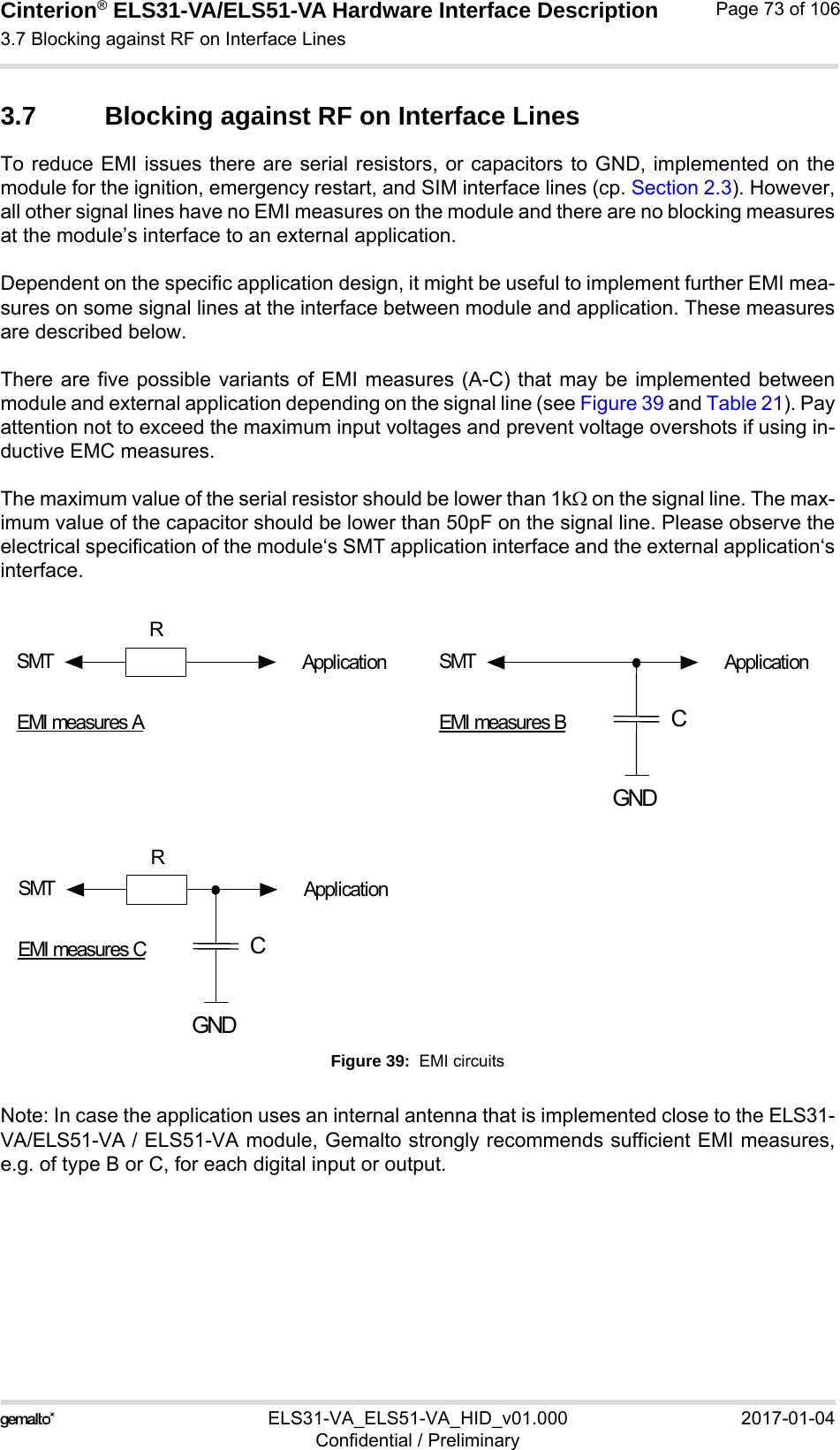 Cinterion® ELS31-VA/ELS51-VA Hardware Interface Description3.7 Blocking against RF on Interface Lines76ELS31-VA_ELS51-VA_HID_v01.000 2017-01-04Confidential / PreliminaryPage 73 of 1063.7 Blocking against RF on Interface LinesTo reduce EMI issues there are serial resistors, or capacitors to GND, implemented on themodule for the ignition, emergency restart, and SIM interface lines (cp. Section 2.3). However,all other signal lines have no EMI measures on the module and there are no blocking measuresat the module’s interface to an external application. Dependent on the specific application design, it might be useful to implement further EMI mea-sures on some signal lines at the interface between module and application. These measuresare described below.There are five possible variants of EMI measures (A-C) that may be implemented betweenmodule and external application depending on the signal line (see Figure 39 and Table 21). Payattention not to exceed the maximum input voltages and prevent voltage overshots if using in-ductive EMC measures.The maximum value of the serial resistor should be lower than 1k on the signal line. The max-imum value of the capacitor should be lower than 50pF on the signal line. Please observe theelectrical specification of the module‘s SMT application interface and the external application‘sinterface.Figure 39:  EMI circuitsNote: In case the application uses an internal antenna that is implemented close to the ELS31-VA/ELS51-VA / ELS51-VA module, Gemalto strongly recommends sufficient EMI measures,e.g. of type B or C, for each digital input or output.CGNDSMTRApplicationEMI measures ASMTRApplicationEMI measures CCGNDSMT ApplicationEMI measures B